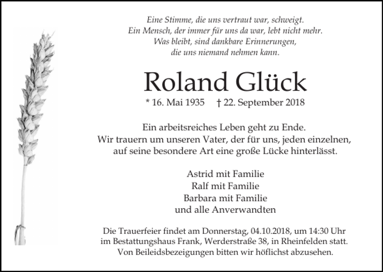 <p>Eine Stimme, die uns vertraut war, schweigt.<br />Ein Mensch, der immer für uns da war, lebt nicht mehr.<br />Was bleibt, sind dankbare Erinnerungen,<br />die uns niemand nehmen kann.</p><p>Roland Glück<br />* 16. Mai 1935</p><p>† 22. September 2018</p><p>Ein arbeitsreiches Leben geht zu Ende.<br />Wir trauern um unseren Vater, der für uns, jeden einzelnen,<br />auf seine besondere Art eine große Lücke hinterlässt.<br />Astrid mit Familie<br />Ralf mit Familie<br />Barbara mit Familie<br />und alle Anverwandten<br />Die Trauerfeier findet am Donnerstag, 04.10.2018, um 14:30 Uhr<br />im Bestattungshaus Frank, Werderstraße 38, in Rheinfelden statt.<br />Von Beileidsbezeigungen bitten wir höflichst abzusehen.</p>