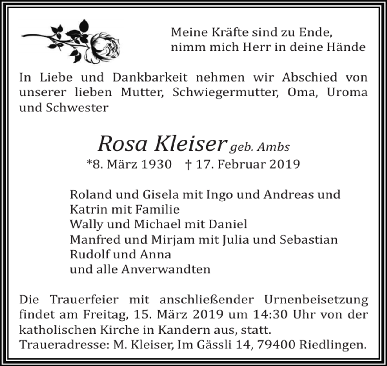 <p>Meine Kräfte sind zu Ende,<br />nimm mich Herr in deine Hände<br />In Liebe und Dankbarkeit nehmen wir Abschied von<br />unserer lieben Mutter, Schwiegermutter, Oma, Uroma<br />und Schwester</p><p>Rosa Kleiser</p><p>geb. Ambs<br />*8. Mä rz 1930 † 17. Februar 2019<br />Roland und Gisela mit Ingo und Andreas und<br />Katrin mit Familie<br />Wally und Michael mit Daniel<br />Manfred und Mirjam mit Julia und Sebastian<br />Rudolf und Anna<br />und alle Anverwandten<br />Die Trauerfeier mit anschließender Urnenbeisetzung<br />findet am Freitag, 15. März 2019 um 14:30 Uhr von der<br />katholischen Kirche in Kandern aus, statt.<br />Traueradresse: M. Kleiser, Im Gässli 14, 79400 Riedlingen.</p>