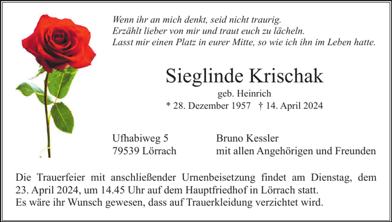 <p>Wenn ihr an mich denkt, seid nicht traurig.<br />Erzählt lieber von mir und traut euch zu lächeln.<br />Lasst mir einen Platz in eurer Mitte, so wie ich ihn im Leben hatte.</p><p>Sieglinde Krischak<br />geb. Heinrich<br />* 28. Dezember 1957 † 14. April 2024</p><p>Ufhabiweg 5<br />79539 Lörrach</p><p>Bruno Kessler<br />mit allen Angehörigen und Freunden</p><p>Die Trauerfeier mit anschließender Urnenbeisetzung findet am Dienstag, dem<br />23. April 2024, um 14.45 Uhr auf dem Hauptfriedhof in Lörrach statt.<br />Es wäre ihr Wunsch gewesen, dass auf Trauerkleidung verzichtet wird.</p>