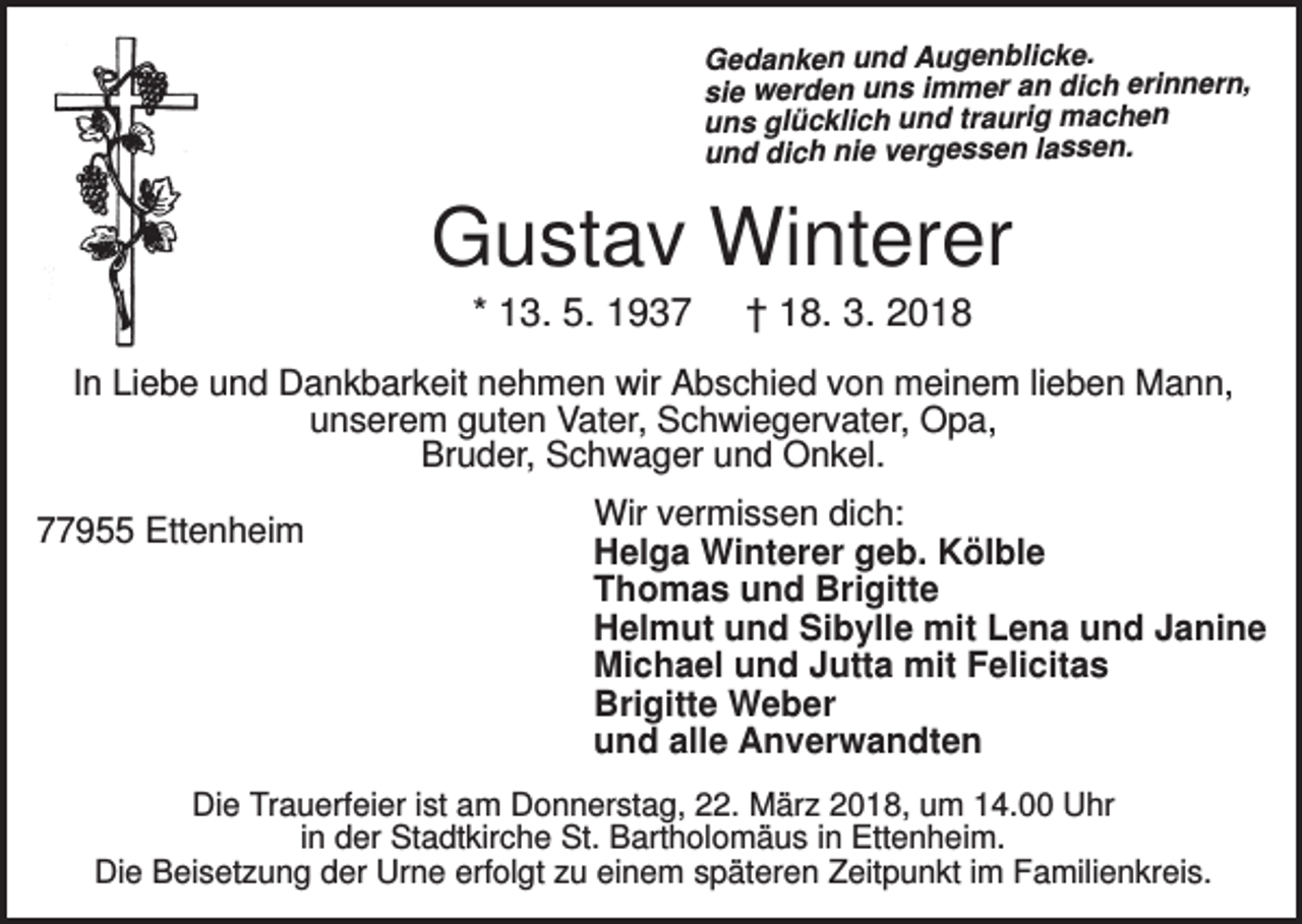 <p>Gedanken und Augenblicke.<br />sie werden uns immer an dich erinnern,<br />uns glücklich und traurig machen<br />und dich nie vergessen lassen.</p><p>Gustav Winterer<br />* 13. 5. 1937</p><p>† 18. 3. 2018</p><p>In Liebe und Dankbarkeit nehmen wir Abschied von meinem lieben Mann,<br />unserem guten Vater, Schwiegervater, Opa,<br />Bruder, Schwager und Onkel.<br />77955 Ettenheim</p><p>Wir vermissen dich:<br />Helga Winterer geb. Kölble<br />Thomas und Brigitte<br />Helmut und Sibylle mit Lena und Janine<br />Michael und Jutta mit Felicitas<br />Brigitte Weber<br />und alle Anverwandten</p><p>Die Trauerfeier ist am Donnerstag, 22. März 2018, um 14.00 Uhr<br />in der Stadtkirche St. Bartholomäus in Ettenheim.<br />Die Beisetzung der Urne erfolgt zu einem späteren Zeitpunkt im Familienkreis.</p>
