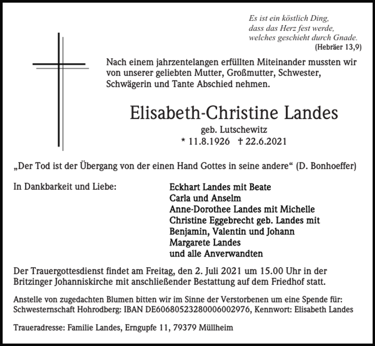 <p>Es ist ein köstlich Ding,<br />dass das Herz fest werde,<br />welches geschieht durch Gnade.<br />(Hebräer 13,9)</p><p>Nach einem jahrzentelangen erfüllten Miteinander mussten wir<br />von unserer geliebten Mutter, Großmutter, Schwester,<br />Schwägerin und Tante Abschied nehmen.</p><p>Elisabeth-Christine Landes<br />geb. Lutschewitz<br />* 11.8.1926 † 22.6.2021<br />„Der Tod ist der Übergang von der einen Hand Gottes in seine andere“ (D. Bonhoeffer)<br />In Dankbarkeit und Liebe:</p><p>Der Trauergottesdienst findet am Freitag, den 2. Juli 2021 um 15.00 Uhr in der<br />Britzinger Johanniskirche mit anschließender Bestattung auf dem Friedhof statt.<br />Anstelle von zugedachten Blumen bitten wir im Sinne der Verstorbenen um eine Spende für:<br />Schwesternschaft Hohrodberg: IBAN DE60680523280006002976, Kennwort: Elisabeth Landes<br />Traueradresse: Familie Landes, Erngupfe 11, 79379 Müllheim</p>