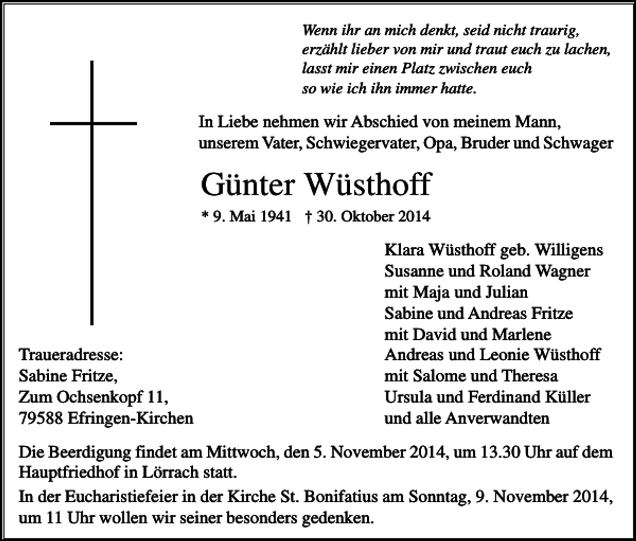 <p>Wenn ihr an mich denkt, seid nicht traurig,<br />erzählt lieber von mir und traut euch zu lachen,<br />lasst mir einen Platz zwischen euch<br />so wie ich ihn immer hatte.</p><p>In Liebe nehmen wir Abschied von meinem Mann,<br />unserem Vater, Schwiegervater, Opa, Bruder und Schwager</p><p>Günter Wüsthoff<br />* 9. Mai 1941 † 30. Oktober 2014</p><p>Traueradresse:<br />Sabine Fritze,<br />Zum Ochsenkopf 11,<br />79588 Efringen-Kirchen</p><p>Klara Wüsthoff geb. Willigens<br />Susanne und Roland Wagner<br />mit Maja und Julian<br />Sabine und Andreas Fritze<br />mit David und Marlene<br />Andreas und Leonie Wüsthoff<br />mit Salome und Theresa<br />Ursula und Ferdinand Küller<br />und alle Anverwandten</p><p>Die Beerdigung findet am Mittwoch, den 5. November 2014, um 13.30 Uhr auf dem<br />Hauptfriedhof in Lörrach statt.<br />In der Eucharistiefeier in der Kirche St. Bonifatius am Sonntag, 9. November 2014,<br />um 11 Uhr wollen wir seiner besonders gedenken.</p>