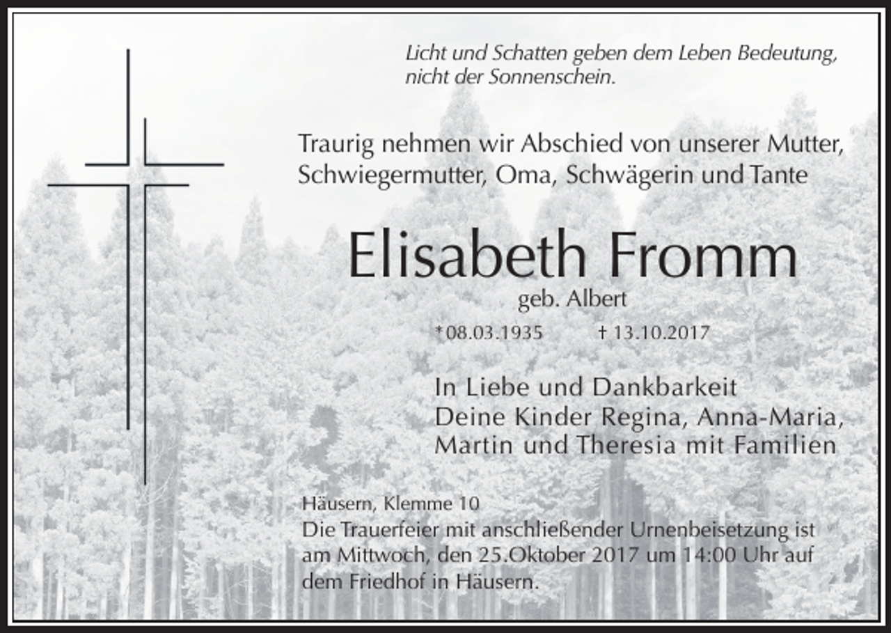 <p>Licht und Schatten geben dem Leben Bedeutung,<br />nicht der Sonnenschein.</p><p>Traurig nehmen wir Abschied von unserer Mutter,<br />Schwiegermutter, Oma, Schwägerin und Tante</p><p>Elisabeth Fromm<br />geb. Albert</p><p>* 08.03.1935</p><p>† 13.10.2017</p><p>In Liebe und Dankbarkeit<br />Deine Kinder Regina, Anna-Maria,<br />Martin und Theresia mit Familien<br />Häusern, Klemme 10</p><p>Die Trauerfeier mit anschließender Urnenbeisetzung ist<br />am Mittwoch, den 25.Oktober 2017 um 14:00 Uhr auf<br />dem Friedhof in Häusern.</p>