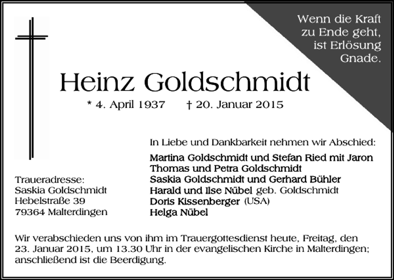 <p>Heinz Goldschmidt<br />* 4. April 1937</p><p>† 20. Januar 2015</p><p>In Liebe und Dankbarkeit nehmen wir Abschied:</p><p>Traueradresse:<br />Saskia Goldschmidt<br />Hebelstraße 39<br />79364 Malterdingen</p><p>geb. Goldschmidt<br />(USA)</p><p>Wir verabschieden uns von ihm im Trauergottesdienst heute, Freitag, den<br />23. Januar 2015, um 13.30 Uhr in der evangelischen Kirche in Malterdingen;<br />anschließend ist die Beerdigung.</p>