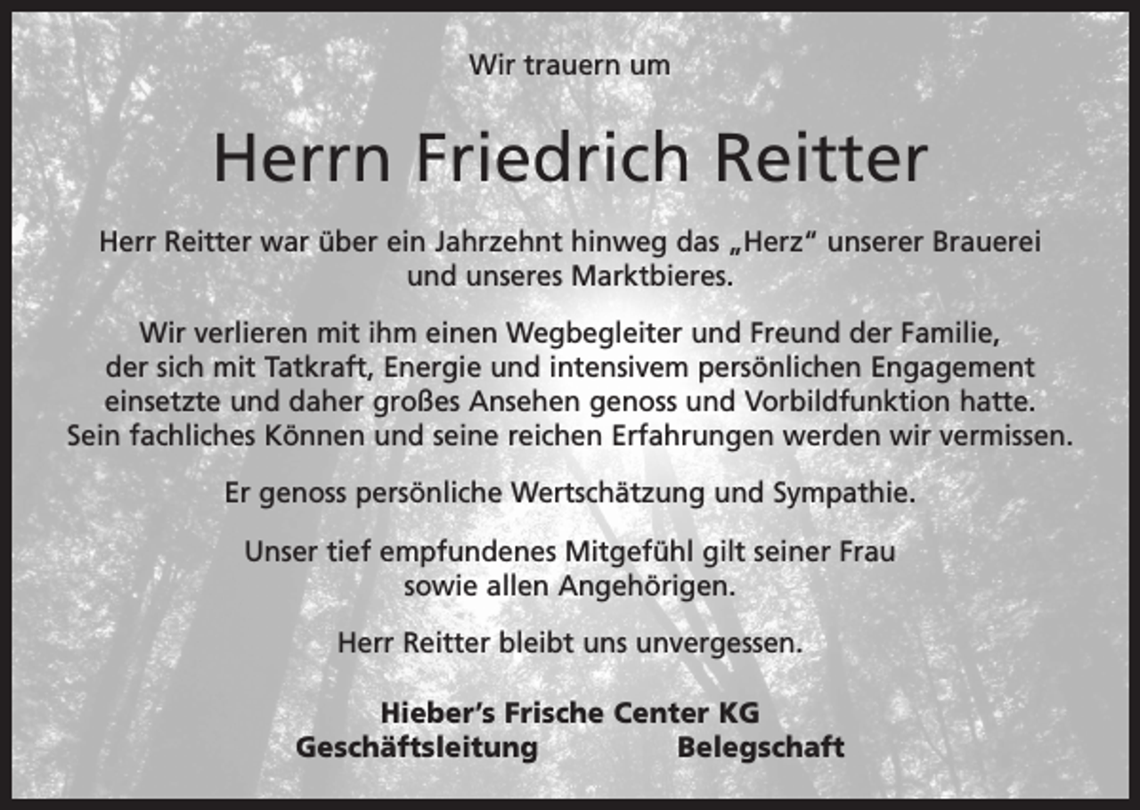<p>Wir trauern um</p><p>Herrn Friedrich Reitter<br />Herr Reitter war über ein Jahrzehnt hinweg das „Herz“ unserer Brauerei<br />und unseres Marktbieres.<br />Wir verlieren mit ihm einen Wegbegleiter und Freund der Familie,<br />der sich mit Tatkraft, Energie und intensivem persönlichen Engagement<br />einsetzte und daher großes Ansehen genoss und Vorbildfunktion hatte.<br />Sein fachliches Können und seine reichen Erfahrungen werden wir vermissen.<br />Er genoss persönliche Wertschätzung und Sympathie.<br />Unser tief empfundenes Mitgefühl gilt seiner Frau<br />sowie allen Angehörigen.<br />Herr Reitter bleibt uns unvergessen.<br />Hieber’s Frische Center KG<br />GeschäftsleitungBelegschaft</p>