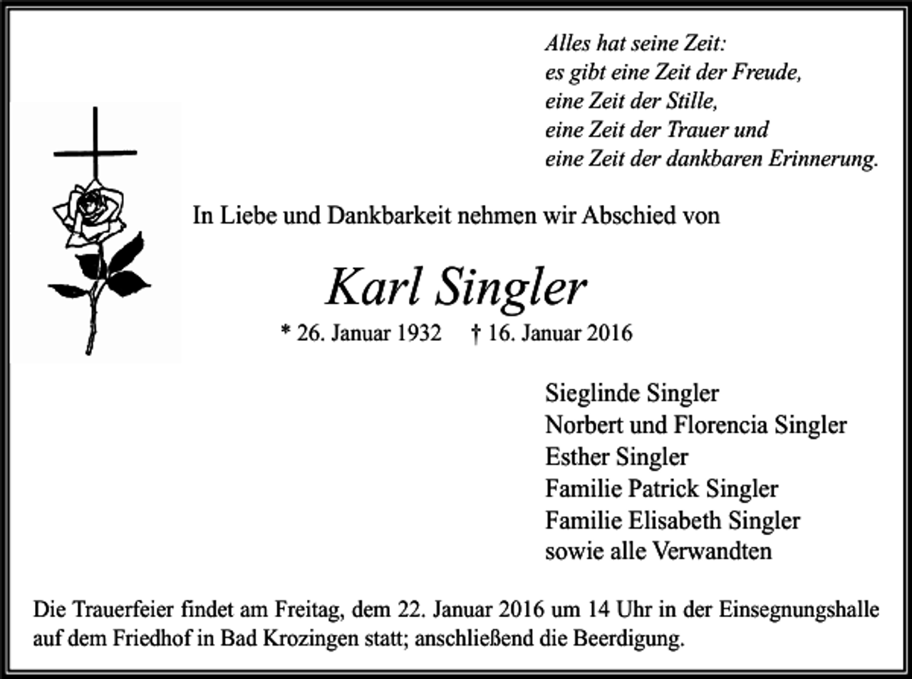 <p>Alles hat seine Zeit:<br />es gibt eine Zeit der Freude,<br />eine Zeit der Stille,<br />eine Zeit der Trauer und<br />eine Zeit der dankbaren Erinnerung.</p><p>In Liebe und Dankbarkeit nehmen wir Abschied von</p><p>Karl Singler</p><p>* 26. Januar 1932</p><p>† 16. Januar 2016</p><p>Sieglinde Singler<br />Norbert und Florencia Singler<br />Esther Singler<br />Familie Patrick Singler<br />Familie Elisabeth Singler<br />sowie alle Verwandten<br />Die Trauerfeier findet am Freitag, dem 22. Januar 2016 um 14 Uhr in der Einsegnungshalle<br />auf dem Friedhof in Bad Krozingen statt; anschließend die Beerdigung.</p>