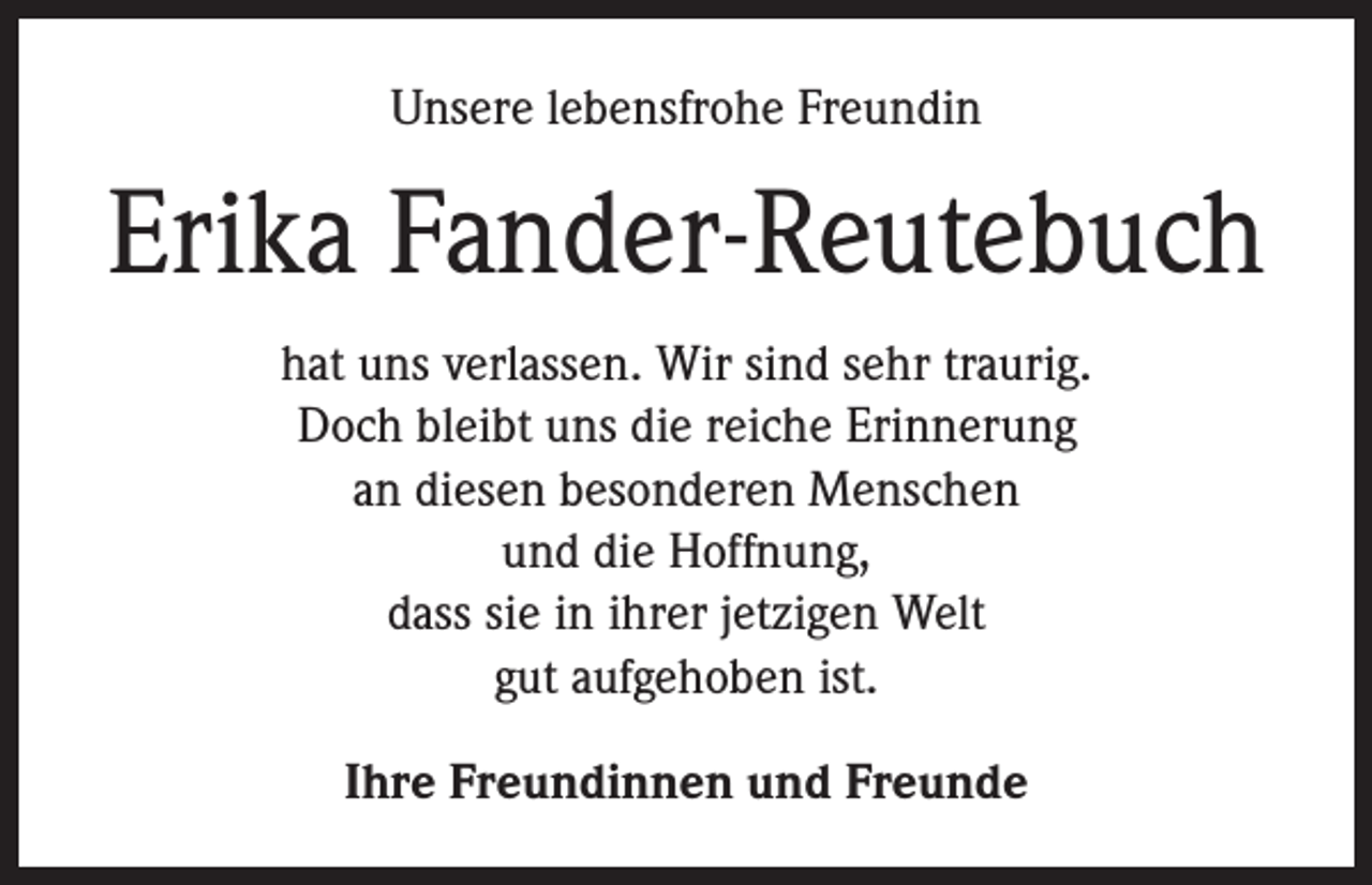 <p>Unsere lebensfrohe Freundin</p><p>Erika Fander-Reutebuch<br />hat uns verlassen. Wir sind sehr traurig.<br />Doch bleibt uns die reiche Erinnerung<br />an diesen besonderen Menschen<br />und die Hoffnung,<br />dass sie in ihrer jetzigen Welt<br />gut aufgehoben ist.<br />Ihre Freundinnen und Freunde</p>
