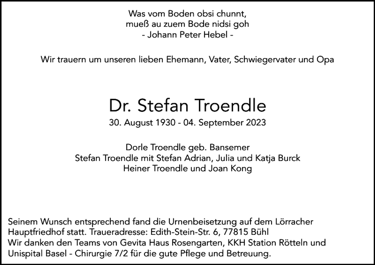 <p>Was vom Boden obsi chunnt,<br />mueß au zuem Bode nidsi goh<br />- Johann Peter Hebel Wir trauern um unseren lieben Ehemann, Vater, Schwiegervater und Opa</p><p>Dr. Stefan Troendle<br />30. August 1930 - 04. September 2023<br />Dorle Troendle geb. Bansemer<br />Stefan Troendle mit Stefan Adrian, Julia und Katja Burck<br />Heiner Troendle und Joan Kong</p><p>Seinem Wunsch entsprechend fand die Urnenbeisetzung auf dem Lörracher<br />Hauptfriedhof statt. Traueradresse: Edith-Stein-Str. 6, 77815 Bühl<br />Wir danken den Teams von Gevita Haus Rosengarten, KKH Station Rötteln und<br />Unispital Basel - Chirurgie 7/2 für die gute Pflege und Betreuung.</p>