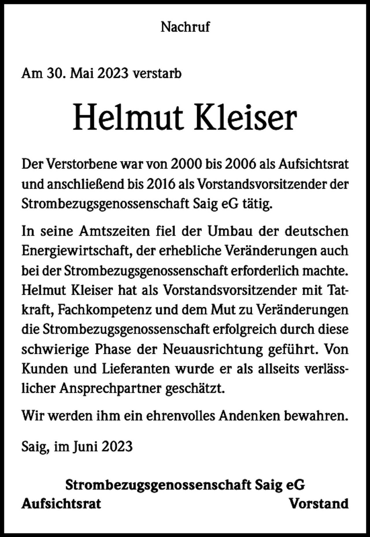 <p>Nachruf<br />Am 30. Mai 2023 verstarb</p><p>Helmut Kleiser<br />Der Verstorbene war von 2000 bis 2006 als Aufsichtsrat<br />und anschließend bis 2016 als Vorstandsvorsitzender der<br />Strombezugsgenossenschaft Saig eG tätig.<br />In seine Amtszeiten fiel der Umbau der deutschen<br />Energiewirtschaft, der erhebliche Veränderungen auch<br />bei der Strombezugsgenossenschaft erforderlich machte.<br />Helmut Kleiser hat als Vorstandsvorsitzender mit Tatkraft, Fachkompetenz und dem Mut zu Veränderungen<br />die Strombezugsgenossenschaft erfolgreich durch diese<br />schwierige Phase der Neuausrichtung geführt. Von<br />Kunden und Lieferanten wurde er als allseits verlässlicher Ansprechpartner geschätzt.<br />Wir werden ihm ein ehrenvolles Andenken bewahren.<br />Saig, im Juni 2023<br />Strombezugsgenossenschaft Saig eG<br />AufsichtsratVorstand</p>