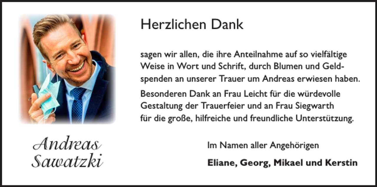 <p>Herzlichen Dank<br />sagen wir allen, die ihre Anteilnahme auf so vielfältige<br />Weise in Wort und Schrift, durch Blumen und Geldspenden an unserer Trauer um Andreas erwiesen haben.<br />Besonderen Dank an Frau Leicht für die würdevolle<br />Gestaltung der Trauerfeier und an Frau Siegwarth<br />für die große, hilfreiche und freundliche Unterstützung.</p><p>Andreas<br />Sawatzki</p><p>Im Namen aller Angehörigen<br />Eliane, Georg, Mikael und Kerstin</p>
