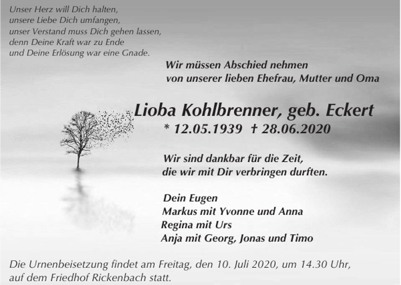 <p>Unser Herz will Dich halten,<br />unsere Liebe Dich umfangen,<br />unser Verstand muss Dich gehen lassen,<br />denn Deine Kraft war zu Ende<br />und Deine Erlösung war eine Gnade.</p><p>Wir müssen Abschied nehmen<br />von unserer lieben Ehefrau, Mutter und Oma</p><p>Lioba Kohlbrenner, geb. Eckert<br />* 12.05.1939 † 28.06.2020<br />Wir sind dankbar für die Zeit,<br />die wir mit Dir verbringen durften.<br />Dein Eugen<br />Markus mit Yvonne und Anna<br />Regina mit Urs<br />Anja mit Georg, Jonas und Timo<br />Die Urnenbeisetzung findet am Freitag, den 10. Juli 2020, um 14.30 Uhr,<br />auf dem Friedhof Rickenbach statt.</p>