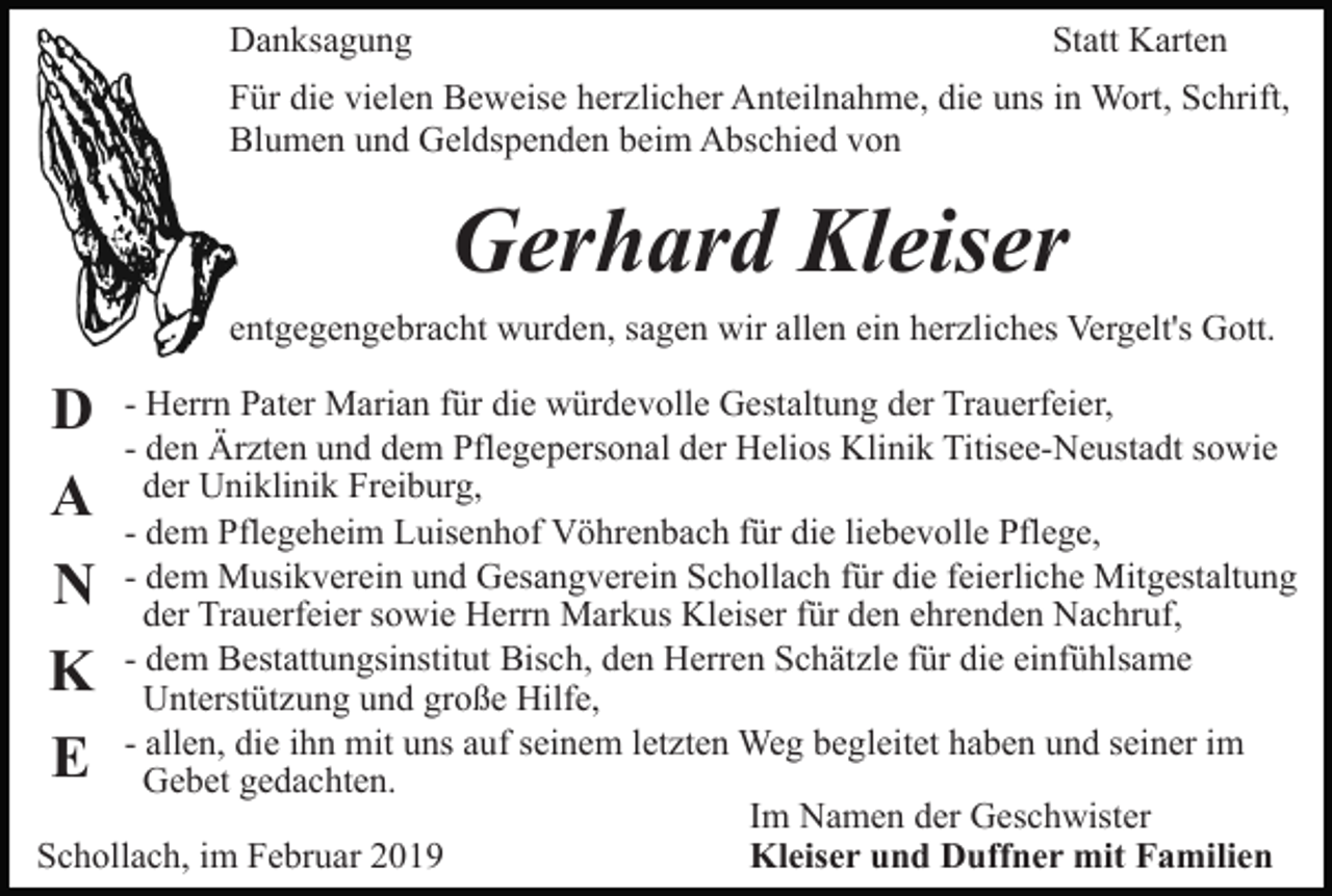 <p>Danksagung</p><p>Statt Karten</p><p>Für die vielen Beweise herzlicher Anteilnahme, die uns in Wort, Schrift,<br />Blumen und Geldspenden beim Abschied von</p><p>Gerhard Kleiser<br />entgegengebracht wurden, sagen wir allen ein herzliches Vergelt's Gott.</p><p>D<br />A<br />N<br />K<br />E</p><p>- Herrn Pater Marian für die würdevolle Gestaltung der Trauerfeier,<br />- den Ärzten und dem Pflegepersonal der Helios Klinik Titisee-Neustadt sowie<br />der Uniklinik Freiburg,<br />- dem Pflegeheim Luisenhof Vöhrenbach für die liebevolle Pflege,<br />- dem Musikverein und Gesangverein Schollach für die feierliche Mitgestaltung<br />der Trauerfeier sowie Herrn Markus Kleiser für den ehrenden Nachruf,<br />- dem Bestattungsinstitut Bisch, den Herren Schätzle für die einfühlsame<br />Unterstützung und große Hilfe,<br />- allen, die ihn mit uns auf seinem letzten Weg begleitet haben und seiner im<br />Gebet gedachten.<br />Im Namen der Geschwister<br />Schollach, im Februar 2019<br />Kleiser und Duffner mit Familien</p>