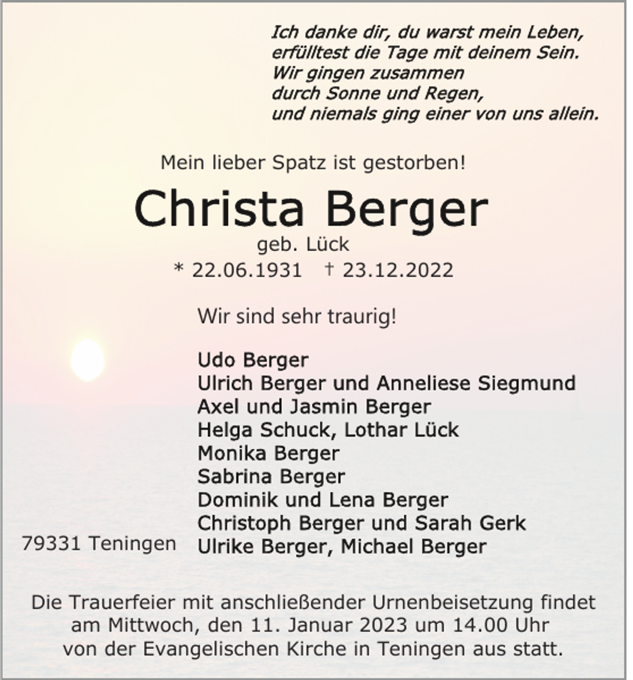 <p>Mein lieber Spatz ist gestorben!</p><p>geb. Lück<br />* 22.06.1931 † 23.12.2022</p><p>Wir sind sehr traurig!</p><p>79331 Teningen<br />Die Trauerfeier mit anschließender Urnenbeisetzung findet<br />am Mittwoch, den 11. Januar 2023 um 14.00 Uhr<br />von der Evangelischen Kirche in Teningen aus statt.</p>