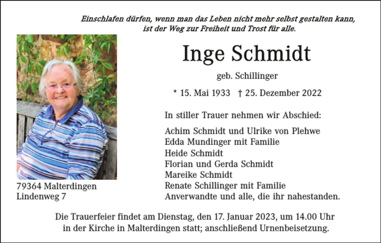 <p>geb. Schillinger<br />* 15. Mai 1933 † 25. Dezember 2022<br />In stiller Trauer nehmen wir Abschied:</p><p>79364 Malterdingen<br />Lindenweg 7</p><p>Achim Schmidt und Ulrike von Plehwe<br />Edda Mundinger mit Familie<br />Heide Schmidt<br />Florian und Gerda Schmidt<br />Mareike Schmidt<br />Renate Schillinger mit Familie<br />Anverwandte und alle, die ihr nahestanden.</p><p>Die Trauerfeier findet am Dienstag, den 17. Januar 2023, um 14.00 Uhr<br />in der Kirche in Malterdingen statt; anschließend Urnenbeisetzung.</p>