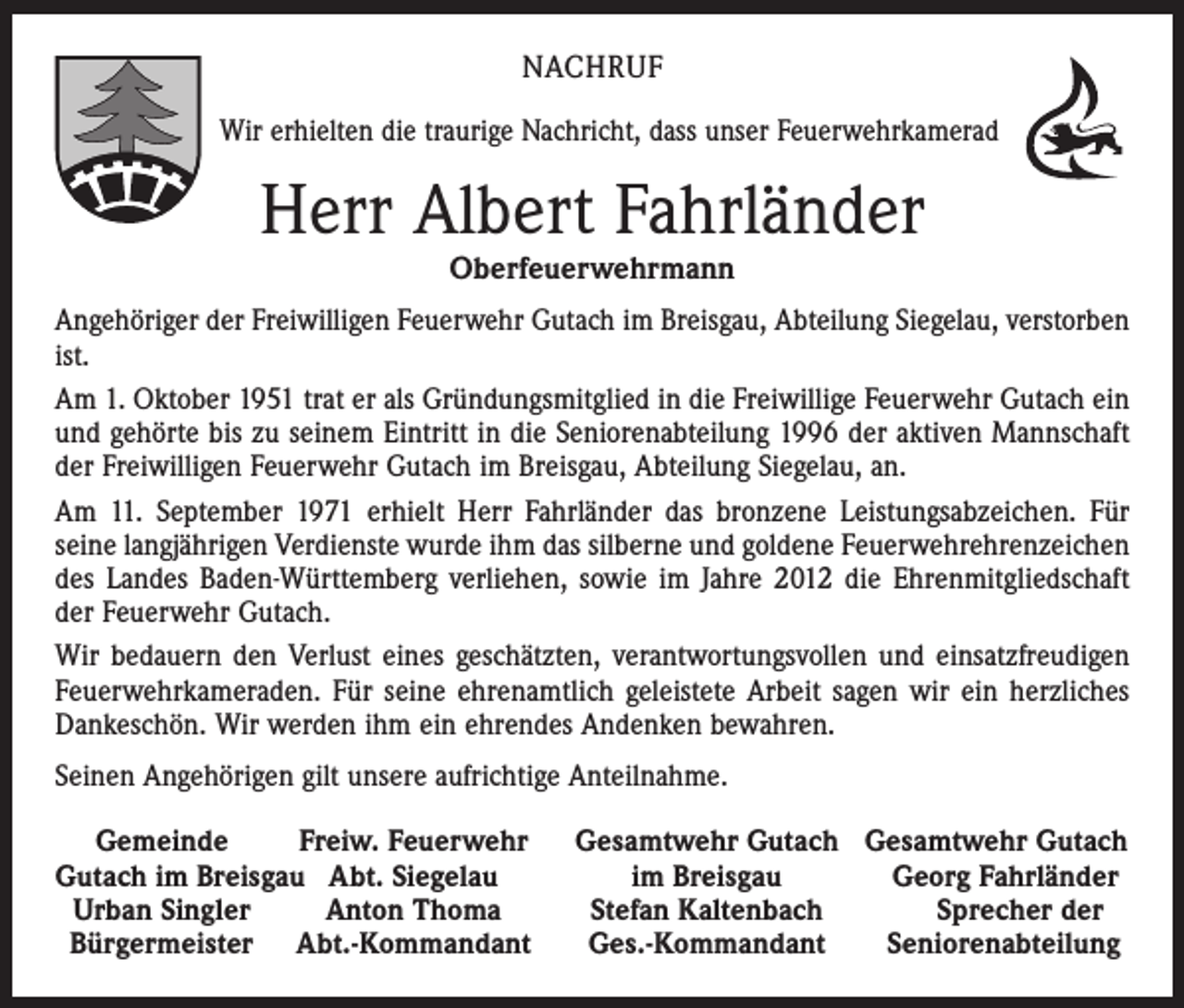<p>NACHRUF<br />Wir erhielten die traurige Nachricht, dass unser Feuerwehrkamerad</p><p>Herr Albert Fahrländer<br />Oberfeuerwehrmann</p><p>Angehöriger der Freiwilligen Feuerwehr Gutach im Breisgau, Abteilung Siegelau, verstorben<br />ist.<br />Am 1. Oktober 1951 trat er als Gründungsmitglied in die Freiwillige Feuerwehr Gutach ein<br />und gehörte bis zu seinem Eintritt in die Seniorenabteilung 1996 der aktiven Mannschaft<br />der Freiwilligen Feuerwehr Gutach im Breisgau, Abteilung Siegelau, an.<br />Am 11. September 1971 erhielt Herr Fahrländer das bronzene Leistungsabzeichen. Für<br />­seine langjährigen Verdienste wurde ihm das silberne und goldene Feuerwehrehrenzeichen<br />des Landes Baden-Württemberg verliehen, sowie im Jahre 2012 die Ehrenmitgliedschaft<br />der Feuerwehr Gutach.<br />Wir bedauern den Verlust eines geschätzten, verantwortungsvollen und einsatz­freudigen<br />Feuerwehrkameraden. Für seine ehrenamtlich geleistete Arbeit sagen wir ein herzliches<br />Dankeschön. Wir werden ihm ein ehrendes Andenken bewahren.<br />Seinen Angehörigen gilt unsere aufrichtige Anteilnahme.<br />Gemeinde<br />Freiw. Feuerwehr<br />Gutach im Breisgau Abt. Siegelau<br />Urban Singler<br />Anton Thoma<br />Bürgermeister Abt.-Kommandant</p><p>Gesamtwehr Gutach Gesamtwehr Gutach<br />im Breisgau<br />Georg Fahrländer<br />Stefan Kaltenbach<br />Sprecher der<br />Ges.-Kommandant<br />Seniorenabteilung</p>