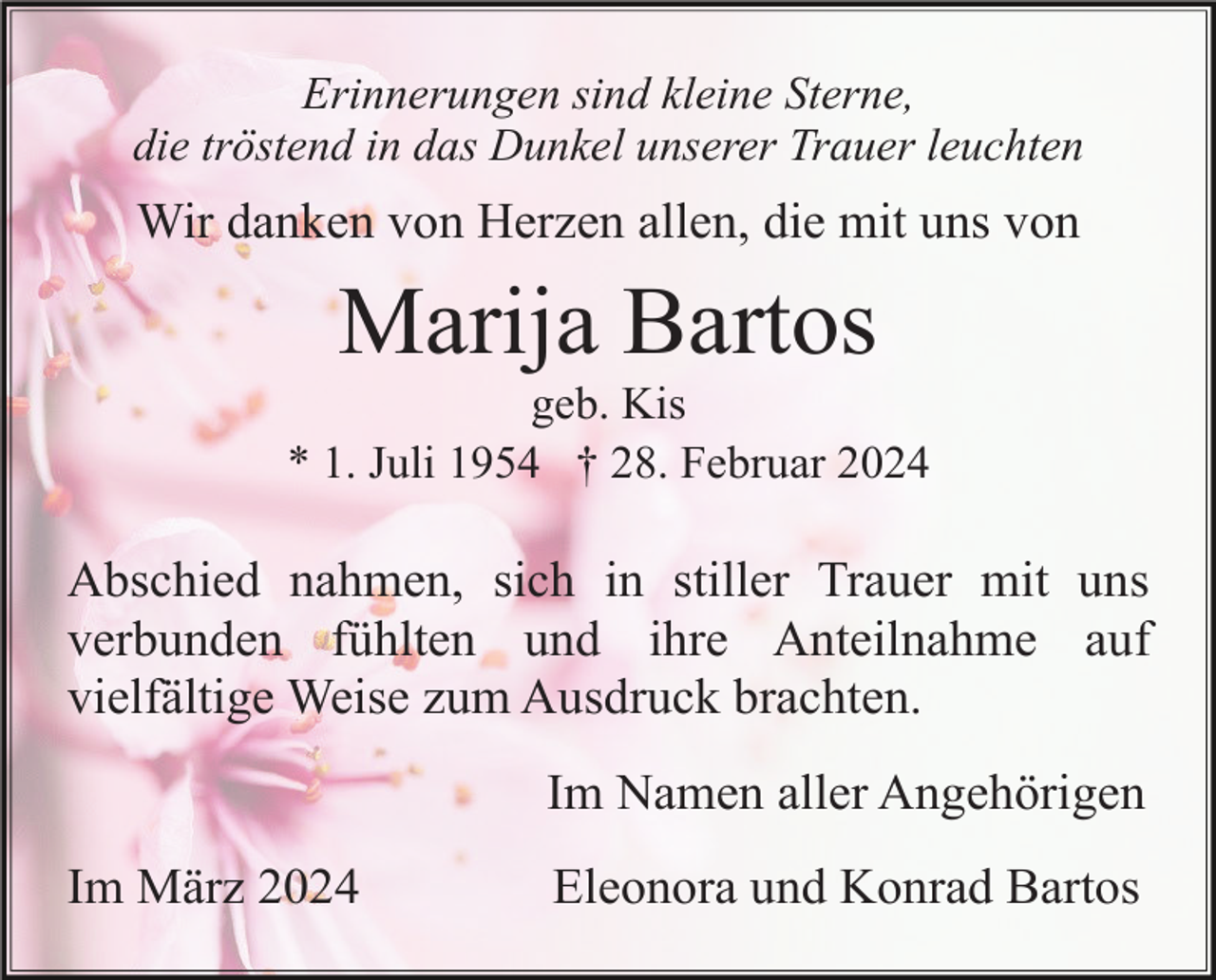 <p>Erinnerungen sind kleine Sterne,<br />die tröstend in das Dunkel unserer Trauer leuchten</p><p>Wir danken von Herzen allen, die mit uns von</p><p>Marija Bartos<br />geb. Kis<br />* 1. Juli 1954 † 28. Februar 2024</p><p>Abschied nahmen, sich in stiller Trauer mit uns<br />verbunden fühlten und ihre Anteilnahme auf<br />vielfältige Weise zum Ausdruck brachten.<br />Im Namen aller Angehörigen<br />Im März 2024</p><p>Eleonora und Konrad Bartos</p>