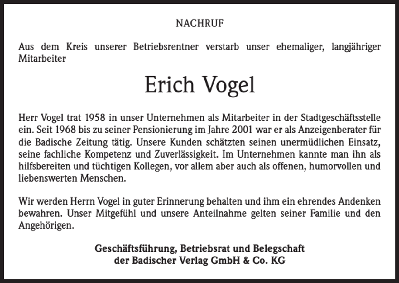 <p>­N ACHRUF<br />Aus dem Kreis unserer Betriebsrentner verstarb unser ehemaliger, langjähriger<br />­Mitarbeiter</p><p>Erich Vogel<br />Herr Vogel trat 1958 in unser Unternehmen als Mitarbeiter in der Stadtgeschäftsstelle<br />ein. Seit 1968 bis zu seiner Pensionierung im Jahre 2001 war er als Anzeigenberater für<br />die Badische Zeitung tätig. Unsere Kunden schätzten seinen unermüdlichen Einsatz,<br />seine fachliche Kompetenz und Zuverlässigkeit. Im Unternehmen kannte man ihn als<br />hilfsbereiten und tüchtigen Kollegen, vor allem aber auch als offenen, humorvollen und<br />liebenswerten Menschen.<br />Wir werden Herrn Vogel in guter Erinnerung behalten und ihm ein ehrendes Andenken<br />bewahren. Unser Mitgefühl und unsere Anteilnahme gelten seiner Familie und den<br />Angehörigen.<br />Geschäftsführung, Betriebsrat und Belegschaft<br />der Badischer Verlag GmbH &amp; Co. KG</p>