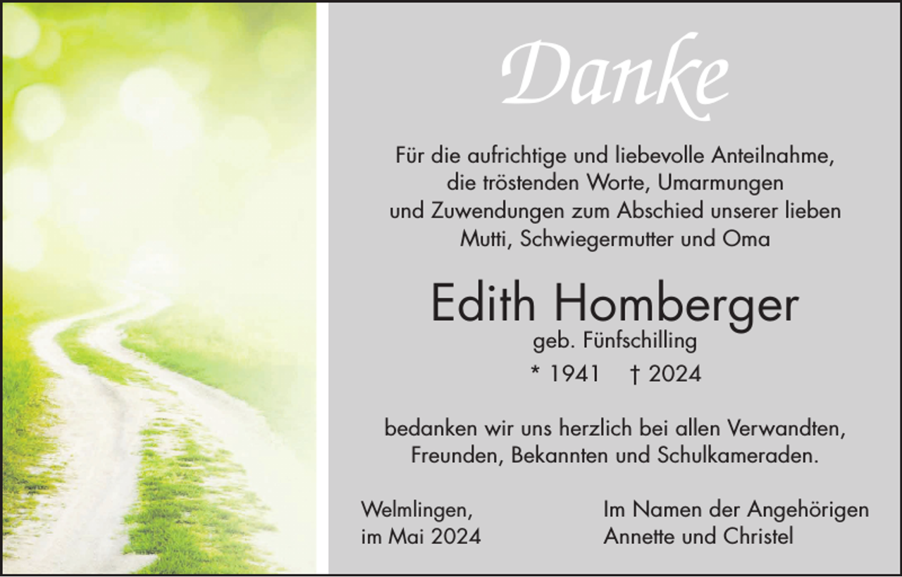 <p>Danke<br />Für die aufrichtige und liebevolle Anteilnahme,<br />die tröstenden Worte, Umarmungen<br />und Zuwendungen zum Abschied unserer lieben<br />Mutti, Schwiegermutter und Oma</p><p>Edith Homberger<br />geb. Fünfschilling</p><p>* 1941</p><p>† 2024</p><p>bedanken wir uns herzlich bei allen Verwandten,<br />Freunden, Bekannten und Schulkameraden.<br />Welmlingen,<br />im Mai 2024</p><p>Im Namen der Angehörigen<br />Annette und Christel</p>