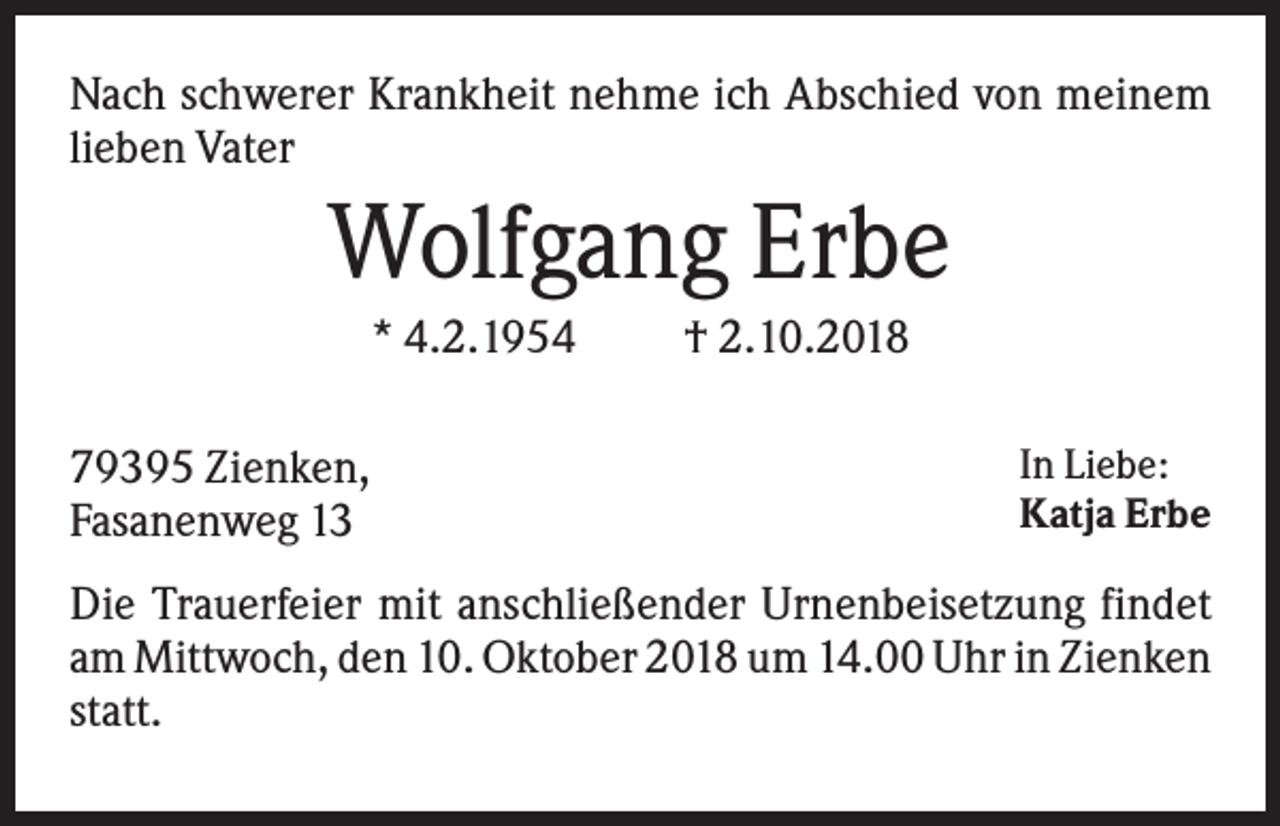 <p>Nach schwerer Krankheit nehme ich Abschied von meinem<br />lieben Vater</p><p>Wolfgang Erbe<br />* 4.2.1954<br />79395 Zienken,<br />Fasanenweg 13</p><p>† 2.10.2018<br />In Liebe:<br />Katja Erbe</p><p>Die Trauerfeier mit anschließender Urnenbeisetzung findet<br />am Mittwoch, den 10. Oktober 2018 um 14.00 Uhr in Zienken<br />statt.</p>
