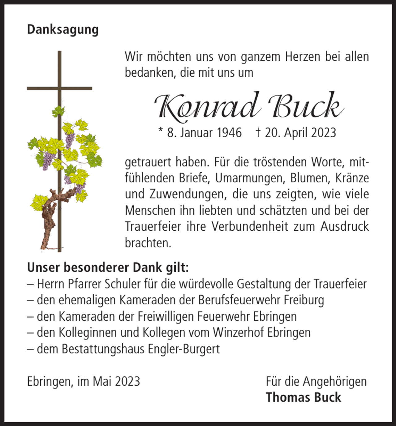 <p>Danksagung<br />Wir möchten uns von ganzem Herzen bei allen<br />bedanken, die mit uns um</p><p>Konrad Buck<br />* 8. Januar 1946 † 20. April 2023</p><p>getrauert haben. Für die tröstenden Worte, mitfühlenden Briefe, Umarmungen, Blumen, Kränze<br />und Zuwendungen, die uns zeigten, wie viele<br />Menschen ihn liebten und schätzten und bei der<br />Trauerfeier ihre Verbundenheit zum Ausdruck<br />brachten.<br />Unser besonderer Dank gilt:<br />– Herrn Pfarrer Schuler für die würdevolle Gestaltung der Trauerfeier<br />– den ehemaligen Kameraden der Berufsfeuerwehr Freiburg<br />– den Kameraden der Freiwilligen Feuerwehr Ebringen<br />– den Kolleginnen und Kollegen vom Winzerhof Ebringen<br />– dem Bestattungshaus Engler-Burgert<br />Ebringen, im Mai 2023</p><p>Für die Angehörigen<br />Thomas Buck</p>