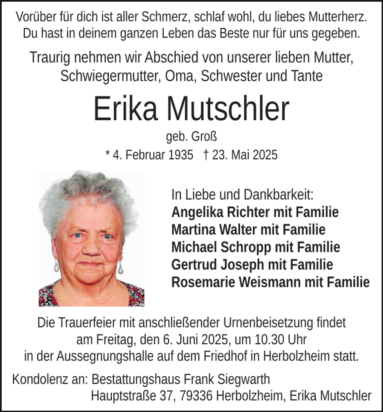 <p>Vorüber für dich ist aller Schmerz, schlaf wohl, du liebes Mutterherz.<br />Du hast in deinem ganzen Leben das Beste nur für uns gegeben.</p><p>Traurig nehmen wir Abschied von unserer lieben Mutter,<br />Schwiegermutter, Oma, Schwester und Tante</p><p>Erika Mutschler<br />geb. Groß<br />* 4. Februar 1935 † 23. Mai 2025</p><p>In Liebe und Dankbarkeit:<br />Angelika Richter mit Familie<br />Martina Walter mit Familie<br />Michael Schropp mit Familie<br />Gertrud Joseph mit Familie<br />Rosemarie Weismann mit Familie<br />Die Trauerfeier mit anschließender Urnenbeisetzung findet<br />am Freitag, den 6. Juni 2025, um 10.30 Uhr<br />in der Aussegnungshalle auf dem Friedhof in Herbolzheim statt.<br />Kondolenz an: Bestattungshaus Frank Siegwarth<br />Hauptstraße 37, 79336 Herbolzheim, Erika Mutschler</p>
