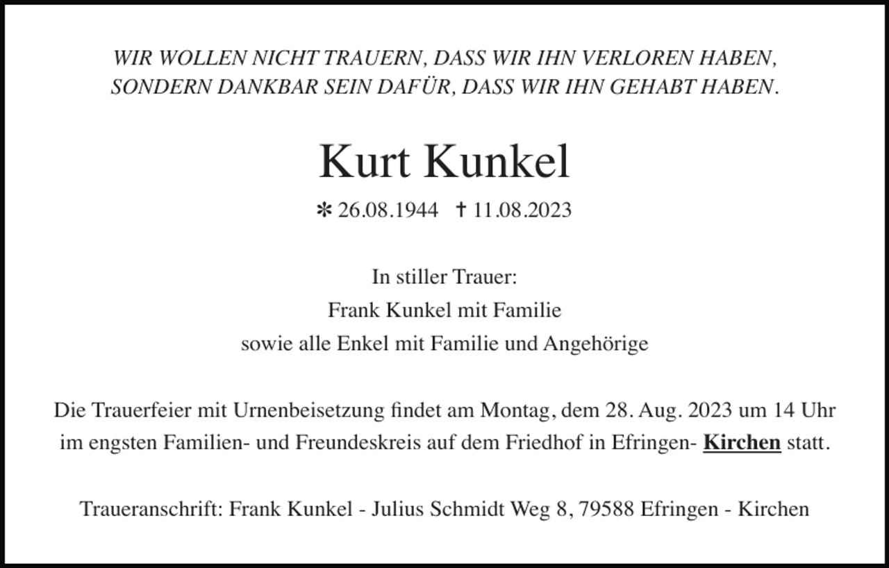 <p>WIR WOLLEN NICHT TRAUERN, DASS WIR IHN VERLOREN HABEN,<br />SONDERN DANKBAR SEIN DAFÜR, DASS WIR IHN GEHABT HABEN.</p><p>Kurt Kunkel<br />✽ 26.08.1944 ✝ 11.08.2023<br />In stiller Trauer:<br />Frank Kunkel mit Familie<br />sowie alle Enkel mit Familie und Angehörige<br />Die Trauerfeier mit Urnenbeisetzung ﬁndet am Montag, dem 28. Aug. 2023 um 14 Uhr<br />im engsten Familien- und Freundeskreis auf dem Friedhof in Efringen- Kirchen statt.<br />Traueranschrift: Frank Kunkel - Julius Schmidt Weg 8, 79588 Efringen - Kirchen</p>