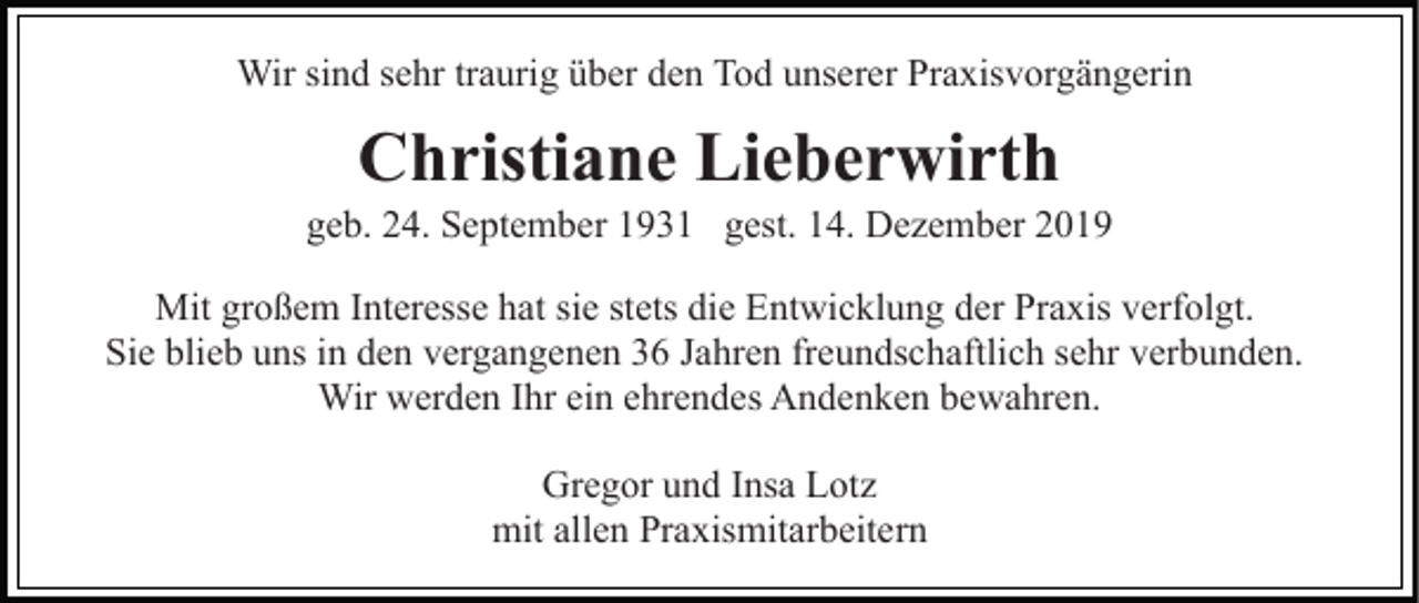 <p>Wir sind sehr traurig über den Tod unserer Praxisvorgängerin</p><p>Christiane Lieberwirth<br />geb. 24. September 1931 gest. 14. Dezember 2019<br />Mit großem Interesse hat sie stets die Entwicklung der Praxis verfolgt.<br />Sie blieb uns in den vergangenen 36 Jahren freundschaftlich sehr verbunden.<br />Wir werden Ihr ein ehrendes Andenken bewahren.<br />Gregor und Insa Lotz<br />mit allen Praxismitarbeitern</p>