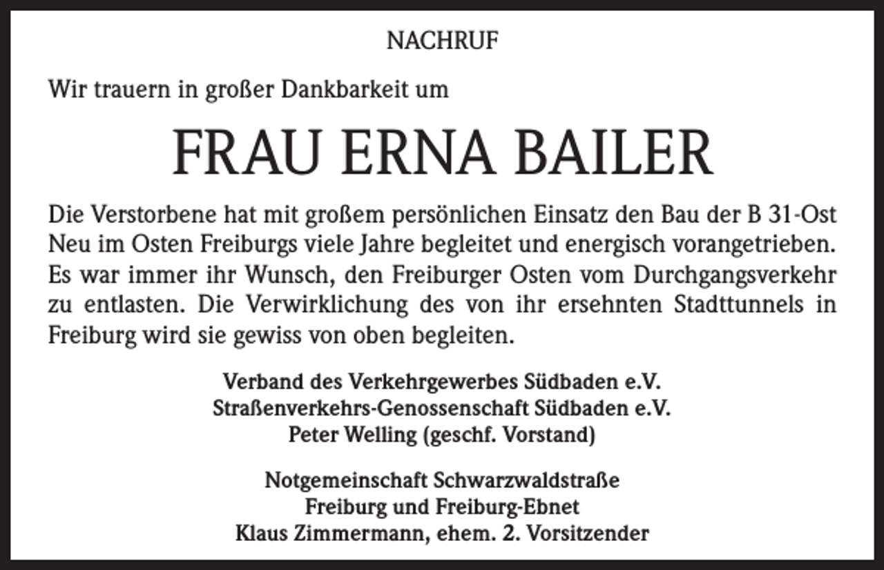 <p>NACHRUF<br />Wir trauern in großer Dankbarkeit um</p><p>FRAU ERNA BAILER<br />Die Verstorbene hat mit großem persönlichen Einsatz den Bau der B 31-Ost<br />Neu im Osten Freiburgs viele Jahre begleitet und energisch vorangetrieben.<br />Es war immer ihr Wunsch, den Freiburger Osten vom Durchgangsverkehr<br />zu entlasten. Die Verwirklichung des von ihr ersehnten Stadttunnels in<br />Freiburg wird sie gewiss von oben begleiten.<br />Verband des Verkehrgewerbes Südbaden e.V.<br />Straßenverkehrs-Genossenschaft Südbaden e.V.<br />Peter Welling (geschf. Vorstand)<br />Notgemeinschaft Schwarzwaldstraße<br />Freiburg und Freiburg-Ebnet<br />Klaus Zimmermann, ehem. 2. Vorsitzender</p>