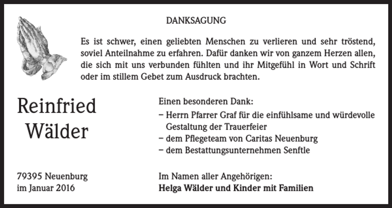 <p>DANKSAGUNG<br />Es ist schwer, einen geliebten Menschen zu verlieren und sehr tröstend,<br />soviel Anteilnahme zu erfahren. Dafür danken wir von ganzem Herzen allen,<br />die sich mit uns verbunden fühlten und ihr Mitgefühl in Wort und Schrift<br />oder im stillem Gebet zum Ausdruck brachten.</p><p>Reinfried<br />Wälder</p><p>Einen besonderen Dank:<br />– Herrn Pfarrer Graf für die einfühlsame und würdevolle<br />Gestaltung der Trauerfeier<br />– dem Pflegeteam von Caritas Neuenburg<br />– dem Bestattungsunternehmen Senftle</p><p>79395 Neuenburg<br />im Januar 2016</p><p>Im Namen aller Angehörigen:<br />Helga Wälder und Kinder mit Familien</p>
