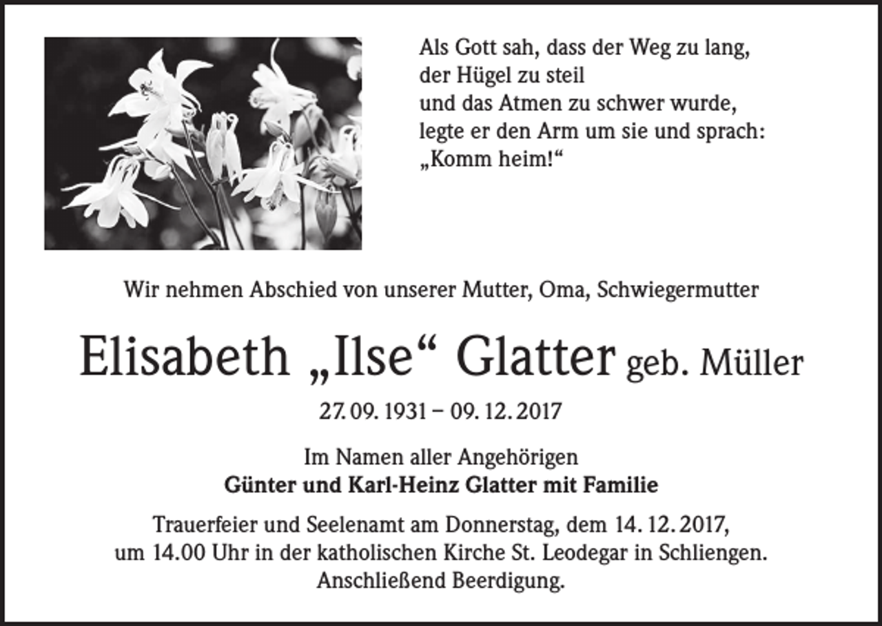 <p>Als Gott sah, dass der Weg zu lang,<br />der Hügel zu steil<br />und das Atmen zu schwer wurde,<br />legte er den Arm um sie und sprach:<br />„Komm heim!“</p><p>Wir nehmen Abschied von unserer Mutter, Oma, Schwiegermutter</p><p>Elisabeth „Ilse“ Glatter geb. Müller<br />27. 09. 1931 – 09. 12. 2017<br />Im Namen aller Angehörigen<br />Günter und Karl-Heinz Glatter mit Familie<br />Trauerfeier und Seelenamt am Donnerstag, dem 14. 12. 2017,<br />um 14.00 Uhr in der katholischen Kirche St. Leodegar in Schliengen.<br />Anschließend Beerdigung.</p>