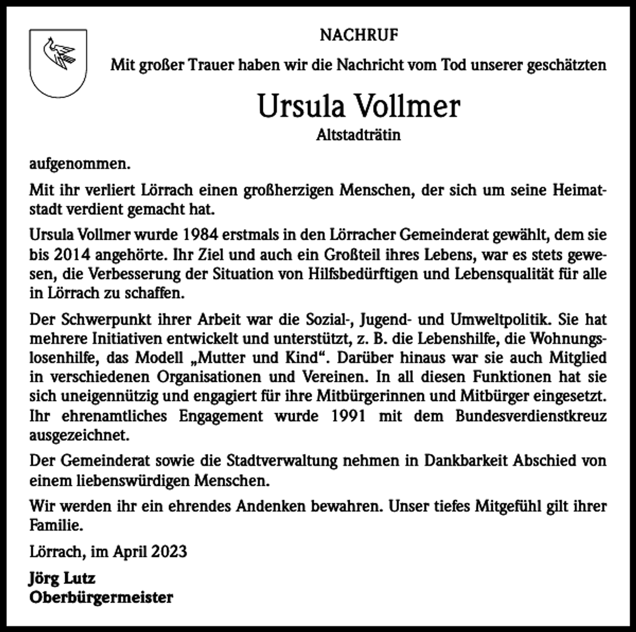 <p>NACHRUF<br />Mit großer Trauer haben wir die Nachricht vom Tod unserer geschätzten</p><p>Ursula Vollmer<br />Altstadträtin</p><p>aufgenommen.<br />Mit ihr verliert Lörrach einen großherzigen Menschen, der sich um seine Heimatstadt verdient gemacht hat.<br />Ursula Vollmer wurde 1984 erstmals in den Lörracher Gemeinderat gewählt, dem sie<br />bis 2014 angehörte. Ihr Ziel und auch ein Großteil ihres Lebens, war es stets gewesen, die Verbesserung der Situation von Hilfsbedürftigen und Lebensqualität für alle<br />in Lörrach zu schaffen.<br />Der Schwerpunkt ihrer Arbeit war die Sozial-, Jugend- und Umweltpolitik. Sie hat<br />mehrere Initiativen entwickelt und unterstützt, z. B. die Lebenshilfe, die Wohnungslosenhilfe, das Modell „Mutter und Kind“. Darüber hinaus war sie auch Mitglied<br />in verschiedenen Organisationen und Vereinen. In all diesen Funktionen hat sie<br />sich uneigennützig und engagiert für ihre Mitbürgerinnen und Mitbürger eingesetzt.<br />Ihr ehrenamtliches Engagement wurde 1991 mit dem Bundesverdienstkreuz<br />­ausgezeichnet.<br />Der Gemeinderat sowie die Stadtverwaltung nehmen in Dankbarkeit Abschied von<br />einem liebenswürdigen Menschen.<br />Wir werden ihr ein ehrendes Andenken bewahren. Unser tiefes Mitgefühl gilt ihrer<br />Familie.<br />Lörrach, im April 2023<br />Jörg Lutz<br />Oberbürgermeister</p>