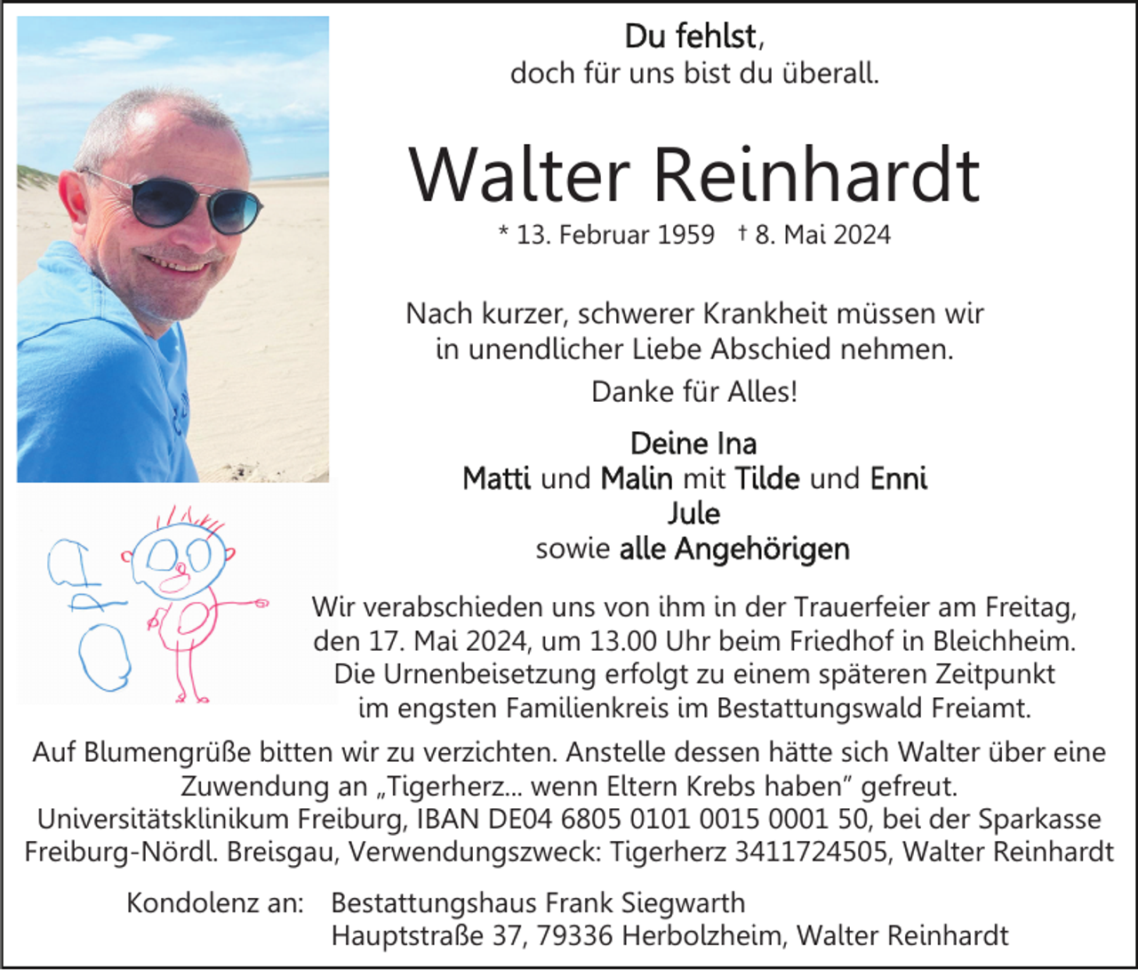 <p>,<br />doch für uns bist du überall.</p><p>Walter Reinhardt<br />* 13. Februar 1959 † 8. Mai 2024</p><p>Nach kurzer, schwerer Krankheit müssen wir<br />in unendlicher Liebe Abschied nehmen.<br />Danke für Alles!<br />und</p><p>mit</p><p>und</p><p>sowie<br />Wir verabschieden uns von ihm in der Trauerfeier am Freitag,<br />den 17. Mai 2024, um 13.00 Uhr beim Friedhof in Bleichheim.<br />Die Urnenbeisetzung erfolgt zu einem späteren Zeitpunkt<br />im engsten Familienkreis im Bestattungswald Freiamt.<br />Auf Blumengrüße bitten wir zu verzichten. Anstelle dessen hätte sich Walter über eine<br />Zuwendung an „Tigerherz... wenn Eltern Krebs haben” gefreut.<br />Universitätsklinikum Freiburg, IBAN DE04 6805 0101 0015 0001 50, bei der Sparkasse<br />Freiburg-Nördl. Breisgau, Verwendungszweck: Tigerherz 3411724505, Walter Reinhardt<br />Kondolenz an: Bestattungshaus Frank Siegwarth<br />Hauptstraße 37, 79336 Herbolzheim, Walter Reinhardt</p>