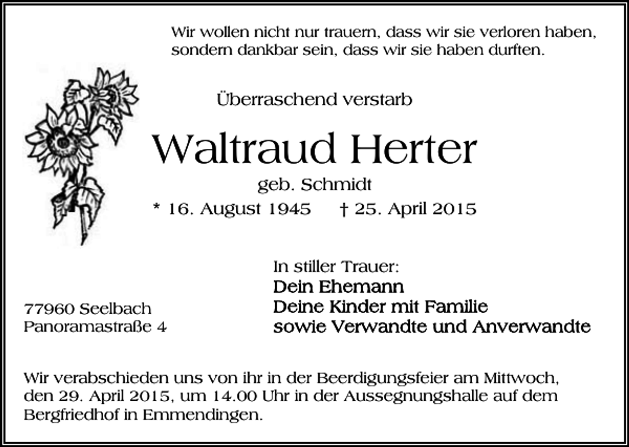 <p>Wir wollen nicht nur trauern, dass wir sie verloren haben,<br />sondern dankbar sein, dass wir sie haben durften.</p><p>Überraschend verstarb</p><p>Waltraud Herter<br />geb. Schmidt<br />* 16. August 1945<br />† 25. April 2015<br />In stiller Trauer:<br />77960 Seelbach<br />Panoramastraße 4<br />Wir verabschieden uns von ihr in der Beerdigungsfeier am Mittwoch,<br />den 29. April 2015, um 14.00 Uhr in der Aussegnungshalle auf dem<br />Bergfriedhof in Emmendingen.</p>