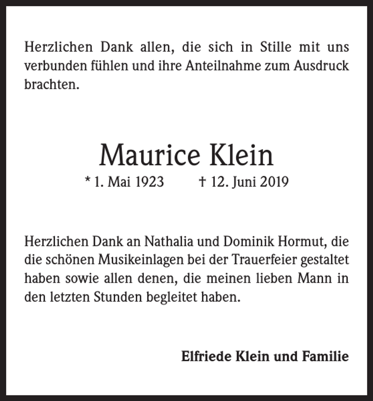 <p>Herzlichen Dank allen, die sich in Stille mit uns<br />verbunden fühlen und ihre Anteilnahme zum Ausdruck<br />brachten.</p><p>Maurice Klein</p><p>* 1. Mai 1923</p><p>† 12. Juni 2019</p><p>Herzlichen Dank an Nathalia und Dominik Hormut, die<br />die schönen Musikeinlagen bei der Trauerfeier gestaltet<br />haben sowie allen denen, die meinen lieben Mann in<br />den letzten Stunden begleitet haben.</p><p>Elfriede Klein und Familie</p>