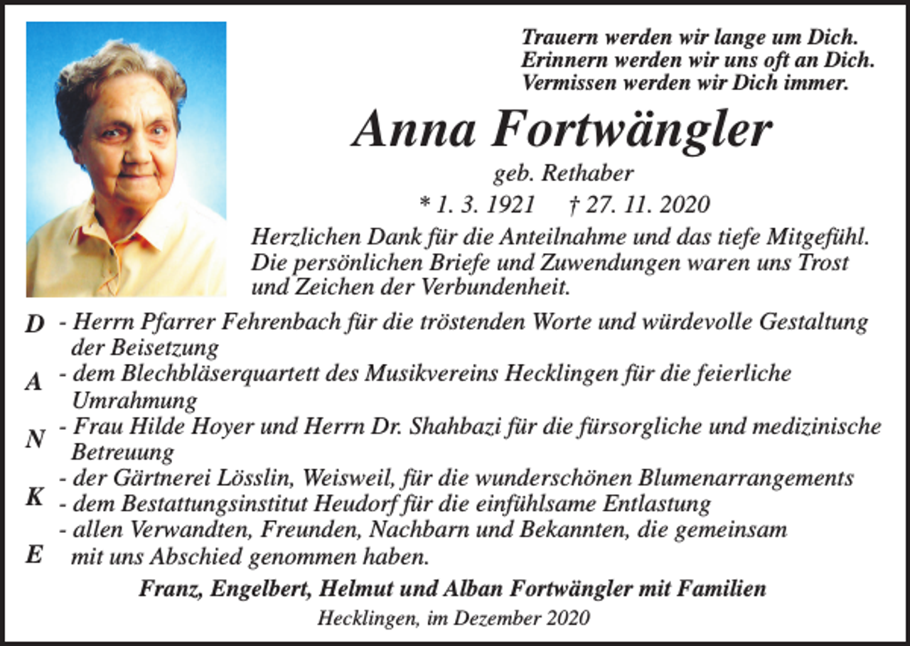 <p>Trauern werden wir lange um Dich.<br />Erinnern werden wir uns oft an Dich.<br />Vermissen werden wir Dich immer.</p><p>Anna Fortwängler</p><p>D<br />A<br />N<br />K<br />E</p><p>geb. Rethaber<br />* 1. 3. 1921 † 27. 11. 2020<br />Herzlichen Dank für die Anteilnahme und das tiefe Mitgefühl.<br />Die persönlichen Briefe und Zuwendungen waren uns Trost<br />und Zeichen der Verbundenheit.<br />- Herrn Pfarrer Fehrenbach für die tröstenden Worte und würdevolle Gestaltung<br />der Beisetzung<br />- dem Blechbläserquartett des Musikvereins Hecklingen für die feierliche<br />Umrahmung<br />- Frau Hilde Hoyer und Herrn Dr. Shahbazi für die fürsorgliche und medizinische<br />Betreuung<br />- der Gärtnerei Lösslin, Weisweil, für die wunderschönen Blumenarrangements<br />- dem Bestattungsinstitut Heudorf für die einfühlsame Entlastung<br />- allen Verwandten, Freunden, Nachbarn und Bekannten, die gemeinsam<br />mit uns Abschied genommen haben.<br />Franz, Engelbert, Helmut und Alban Fortwängler mit Familien<br />Hecklingen, im Dezember 2020</p>