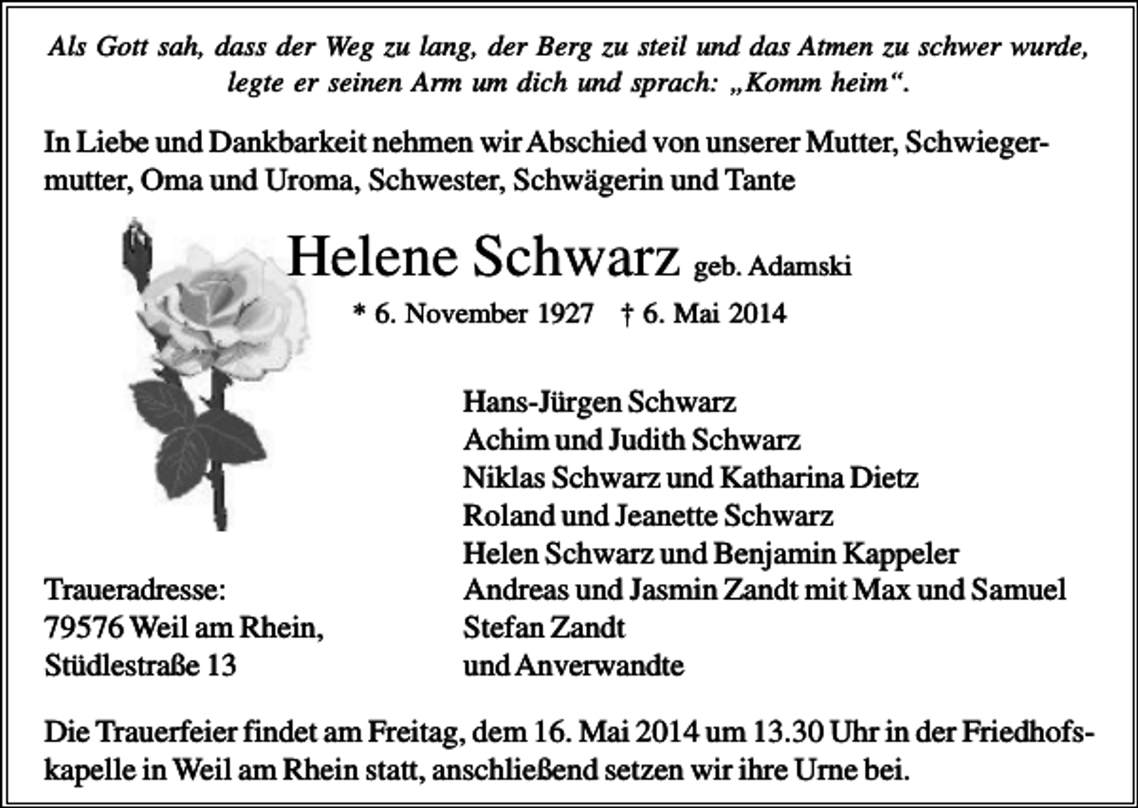 <p>Als Gott sah, dass der Weg zu lang, der Berg zu steil und das Atmen zu schwer wurde,<br />legte er seinen Arm um dich und sprach: „Komm heim“.</p><p>In Liebe und Dankbarkeit nehmen wir Abschied von unserer Mutter, Schwiegermutter, Oma und Uroma, Schwester, Schwägerin und Tante</p><p>Helene Schwarz geb. Adamski<br />* 6. November 1927 † 6. Mai 2014</p><p>Traueradresse:<br />79576 Weil am Rhein,<br />Stüdlestraße 13</p><p>Hans-Jürgen Schwarz<br />Achim und Judith Schwarz<br />Niklas Schwarz und Katharina Dietz<br />Roland und Jeanette Schwarz<br />Helen Schwarz und Benjamin Kappeler<br />Andreas und Jasmin Zandt mit Max und Samuel<br />Stefan Zandt<br />und Anverwandte</p><p>Die Trauerfeier findet am Freitag, dem 16. Mai 2014 um 13.30 Uhr in der Friedhofskapelle in Weil am Rhein statt, anschließend setzen wir ihre Urne bei.</p>