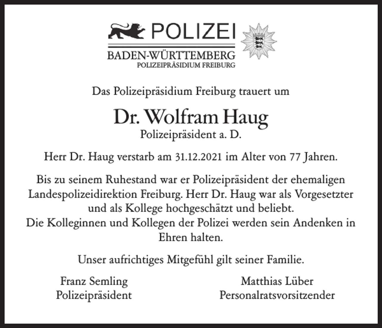 <p>BADEN-WÜRTTEMBERG<br />POLIZEIPRÄSIDIUM FREIBURG</p><p>Das Polizeipräsidium Freiburg trauert um</p><p>Dr. Wolfram Haug<br />Polizeipräsident a. D.</p><p>Herr Dr. Haug verstarb am 31.12.2021 im Alter von 77 Jahren.<br />Bis zu seinem Ruhestand war er Polizeipräsident der ehemaligen<br />Landespolizeidirektion Freiburg. Herr Dr. Haug war als Vorgesetzter<br />und als Kollege hochgeschätzt und beliebt.<br />Die Kolleginnen und Kollegen der Polizei werden sein Andenken in<br />Ehren halten.<br />Unser aufrichtiges Mitgefühl gilt seiner Familie.<br />Franz Semling<br />Polizeipräsident</p><p>Matthias Lüber<br />Personalratsvorsitzender</p>