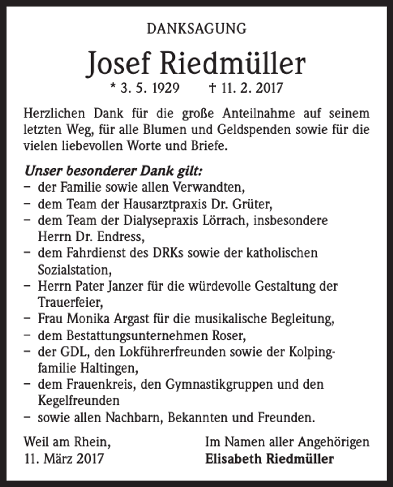 <p>DANKSAGUNG</p><p>Josef Riedmüller<br />* 3. 5. 1929 † 11. 2. 2017</p><p>Herzlichen Dank für die große Anteilnahme auf seinem<br />­letzten Weg, für alle Blumen und Geldspenden sowie für die<br />vielen liebevollen Worte und Briefe.<br />Unser besonderer Dank gilt:<br />– der Familie sowie allen Verwandten,<br />– dem Team der Hausarztpraxis Dr. Grüter,<br />– dem Team der Dialysepraxis Lörrach, insbesondere<br />Herrn Dr. Endress,<br />– dem Fahrdienst des DRKs sowie der katholischen<br />Sozialstation,<br />– Herrn Pater Janzer für die würdevolle Gestaltung der<br />Trauerfeier,<br />– Frau Monika Argast für die musikalische Begleitung,<br />– dem Bestattungsunternehmen Roser,<br />– der GDL, den Lokführerfreunden sowie der Kolping­<br />familie Haltingen,<br />– dem Frauenkreis, den Gymnastikgruppen und den<br />Kegelfreunden<br />– sowie allen Nachbarn, Bekannten und Freunden.<br />Weil am Rhein,<br />11. März 2017</p><p>Im Namen aller Angehörigen<br />Elisabeth Riedmüller</p>