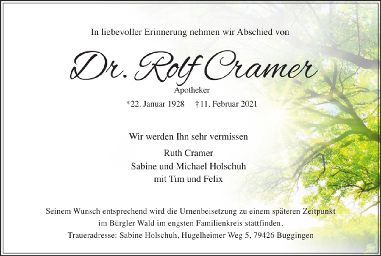 <p>In liebevoller Erinnerung nehmen wir Abschied von</p><p>Dr. Rolf Cramer<br />Apotheker<br />*22. Januar 1928</p><p>†11. Februar 2021</p><p>Wir werden Ihn sehr vermissen<br />Ruth Cramer<br />Sabine und Michael Holschuh<br />mit Tim und Felix<br />Seinem Wunsch entsprechend wird die Urnenbeisetzung zu einem späteren Zeitpunkt<br />im Bürgler Wald im engsten Familienkreis stattfinden.<br />Traueradresse: Sabine Holschuh, Hügelheimer Weg 5, 79426 Buggingen</p>