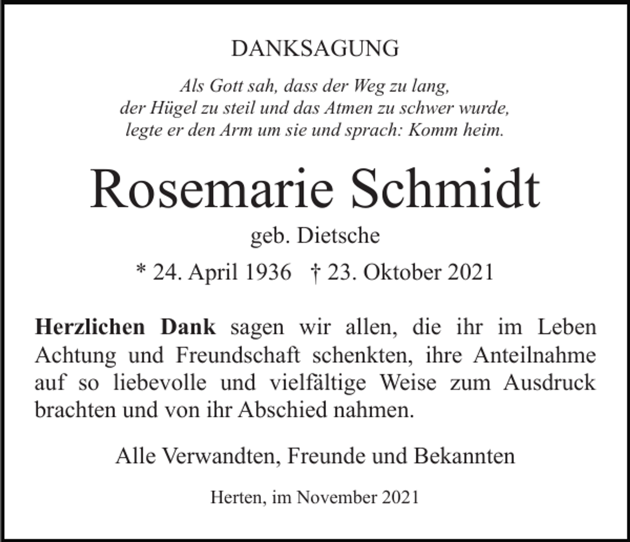 <p>DANKSAGUNG<br />Als Gott sah, dass der Weg zu lang,<br />der Hügel zu steil und das Atmen zu schwer wurde,<br />legte er den Arm um sie und sprach: Komm heim.</p><p>Rosemarie Schmidt<br />geb. Dietsche<br />* 24. April 1936 † 23. Oktober 2021<br />Herzlichen Dank sagen wir allen, die ihr im Leben<br />Achtung und Freundschaft schenkten, ihre Anteilnahme<br />auf so liebevolle und vielfältige Weise zum Ausdruck<br />brachten und von ihr Abschied nahmen.<br />Alle Verwandten, Freunde und Bekannten<br />Herten, im November 2021</p>