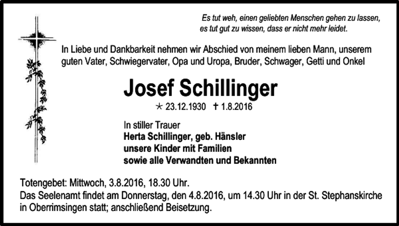 <p>Es tut weh, einen geliebten Menschen gehen zu lassen,<br />es tut gut zu wissen, dass er nicht mehr leidet.</p><p>In Liebe und Dankbarkeit nehmen wir Abschied von meinem lieben Mann, unserem<br />guten Vater, Schwiegervater, Opa und Uropa, Bruder, Schwager, Getti und Onkel</p><p>Josef Schillinger<br /> 23.12.1930  1.8.2016</p><p>In stiller Trauer<br />Herta Schillinger, geb. Hänsler<br />unsere Kinder mit Familien<br />sowie alle Verwandten und Bekannten</p><p>Totengebet: Mittwoch, 3.8.2016, 18.30 Uhr.<br />Das Seelenamt findet am Donnerstag, den 4.8.2016, um 14.30 Uhr in der St. Stephanskirche<br />in Oberrimsingen statt; anschließend Beisetzung.</p>