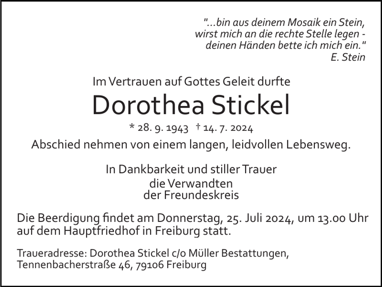 <p>"...bin aus deinem Mosaik ein Stein,<br />wirst mich an die rechte Stelle legen ­<br />deinen Händen bette ich mich ein."<br />E. Stein</p><p>Im Vertrauen auf Gottes Geleit durfte</p><p>Dorothea Stickel<br />* 28. 9. 1943 † 14. 7. 2024</p><p>Abschied nehmen von einem langen, leidvollen Lebensweg.<br />In Dankbarkeit und stiller Trauer<br />die Verwandten<br />der Freundeskreis<br />Die Beerdigung ﬁndet am Donnerstag, 25. Juli 2024, um 13.00 Uhr<br />auf dem Hauptfriedhof in Freiburg statt.<br />Traueradresse: Dorothea Stickel c/o Müller Bestattungen,<br />Tennenbacherstraße 46, 79106 Freiburg</p>