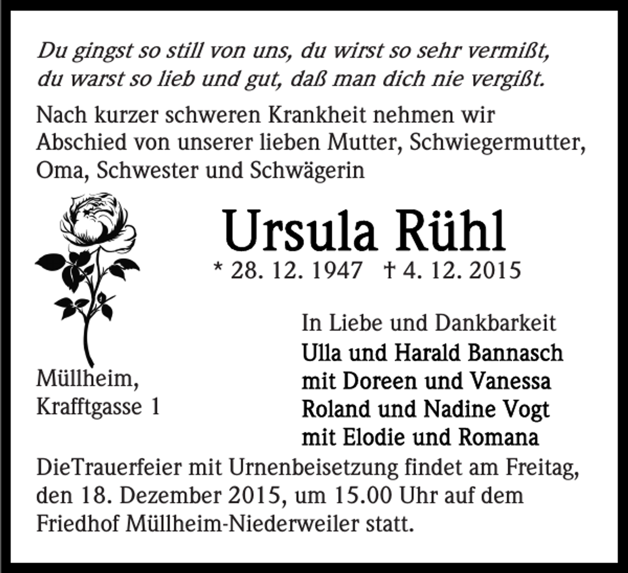 <p>Du gingst so still von uns, du wirst so sehr vermißt,<br />du warst so lieb und gut, daß man dich nie vergißt.</p><p>Nach kurzer schweren Krankheit nehmen wir<br />Abschied von unserer lieben Mutter, Schwiegermutter,<br />Oma, Schwester und Schwägerin</p><p>* 28. 12. 1947 † 4. 12. 2015<br />In Liebe und Dankbarkeit<br />Müllheim,<br />Krafftgasse 1<br />DieTrauerfeier mit Urnenbeisetzung findet am Freitag,<br />den 18. Dezember 2015, um 15.00 Uhr auf dem<br />Friedhof Müllheim-Niederweiler statt.</p>