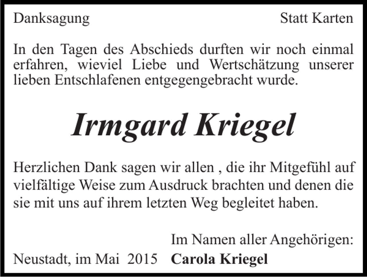 <p>Danksagung</p><p>Statt Karten</p><p>In den Tagen des Abschieds durften wir noch einmal<br />erfahren, wieviel Liebe und Wertschätzung unserer<br />lieben Entschlafenen entgegengebracht wurde.</p><p>Irmgard Kriegel<br />Herzlichen Dank sagen wir allen , die ihr Mitgefühl auf<br />vielfältige Weise zum Ausdruck brachten und denen die<br />sie mit uns auf ihrem letzten Weg begleitet haben.<br />Im Namen aller Angehörigen:<br />Neustadt, im Mai 2015 Carola Kriegel</p>