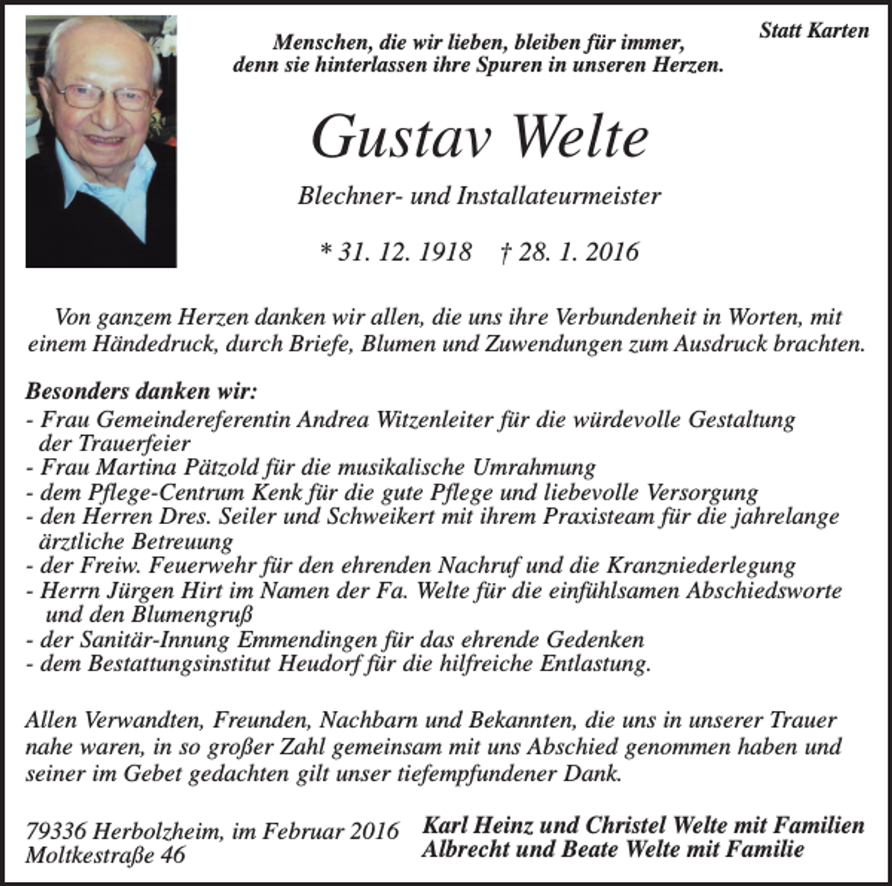 <p>Menschen, die wir lieben, bleiben für immer,<br />denn sie hinterlassen ihre Spuren in unseren Herzen.</p><p>Statt Karten</p><p>Gustav Welte<br />Blechner- und Installateurmeister<br />* 31. 12. 1918</p><p>† 28. 1. 2016</p><p>Von ganzem Herzen danken wir allen, die uns ihre Verbundenheit in Worten, mit<br />einem Händedruck, durch Briefe, Blumen und Zuwendungen zum Ausdruck brachten.<br />Besonders danken wir:<br />- Frau Gemeindereferentin Andrea Witzenleiter für die würdevolle Gestaltung<br />der Trauerfeier<br />- Frau Martina Pätzold für die musikalische Umrahmung<br />- dem Pflege-Centrum Kenk für die gute Pflege und liebevolle Versorgung<br />- den Herren Dres. Seiler und Schweikert mit ihrem Praxisteam für die jahrelange<br />ärztliche Betreuung<br />- der Freiw. Feuerwehr für den ehrenden Nachruf und die Kranzniederlegung<br />- Herrn Jürgen Hirt im Namen der Fa. Welte für die einfühlsamen Abschiedsworte<br />und den Blumengruß<br />- der Sanitär-Innung Emmendingen für das ehrende Gedenken<br />- dem Bestattungsinstitut Heudorf für die hilfreiche Entlastung.<br />Allen Verwandten, Freunden, Nachbarn und Bekannten, die uns in unserer Trauer<br />nahe waren, in so großer Zahl gemeinsam mit uns Abschied genommen haben und<br />seiner im Gebet gedachten gilt unser tiefempfundener Dank.<br />79336 Herbolzheim, im Februar 2016 Karl Heinz und Christel Welte mit Familien<br />Albrecht und Beate Welte mit Familie<br />Moltkestraße 46</p>