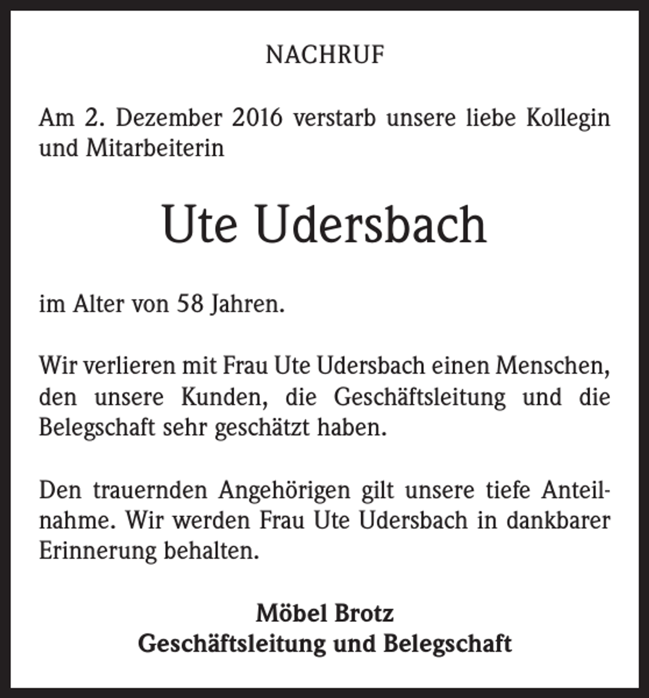 <p>NACHRUF<br />Am 2. Dezember 2016 verstarb unsere liebe Kollegin<br />und Mitarbeiterin</p><p>Ute Udersbach<br />im Alter von 58 Jahren.<br />Wir verlieren mit Frau Ute Udersbach einen Menschen,<br />den unsere Kunden, die Geschäftsleitung und die<br />­Belegschaft sehr geschätzt haben.<br />Den trauernden Angehörigen gilt unsere tiefe Anteilnahme. Wir werden Frau Ute Udersbach in dankbarer<br />Erinnerung behalten.<br />Möbel Brotz<br />Geschäftsleitung und Belegschaft</p>