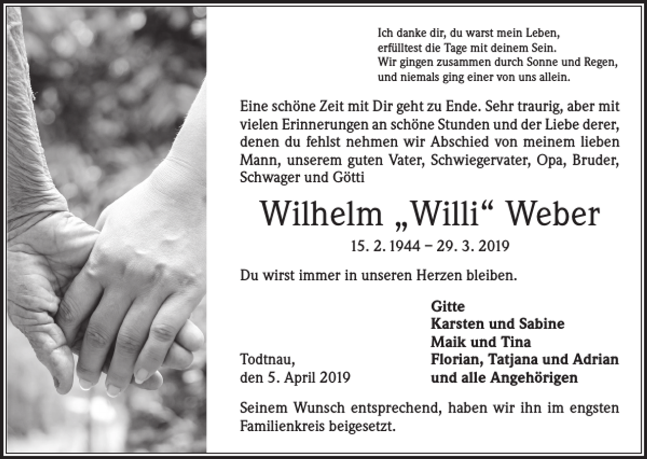 <p>Ich danke dir, du warst mein Leben,<br />erfülltest die Tage mit deinem Sein.<br />Wir gingen zusammen durch Sonne und Regen,<br />und niemals ging einer von uns allein.</p><p>Eine schöne Zeit mit Dir geht zu Ende. Sehr traurig, aber mit<br />vielen Erinnerungen an schöne Stunden und der Liebe derer,<br />denen du fehlst nehmen wir Abschied von meinem lieben<br />Mann, unserem guten Vater, Schwiegervater, Opa, Bruder,<br />Schwager und Götti</p><p>Wilhelm „Willi“ Weber<br />15. 2. 1944 – 29. 3. 2019<br />Du wirst immer in unseren Herzen bleiben.</p><p>Todtnau,<br />den 5. April 2019</p><p>Gitte<br />Karsten und Sabine<br />Maik und Tina<br />Florian, Tatjana und Adrian<br />und alle Angehörigen</p><p>Seinem Wunsch entsprechend, haben wir ihn im engsten<br />Familienkreis beigesetzt.</p>