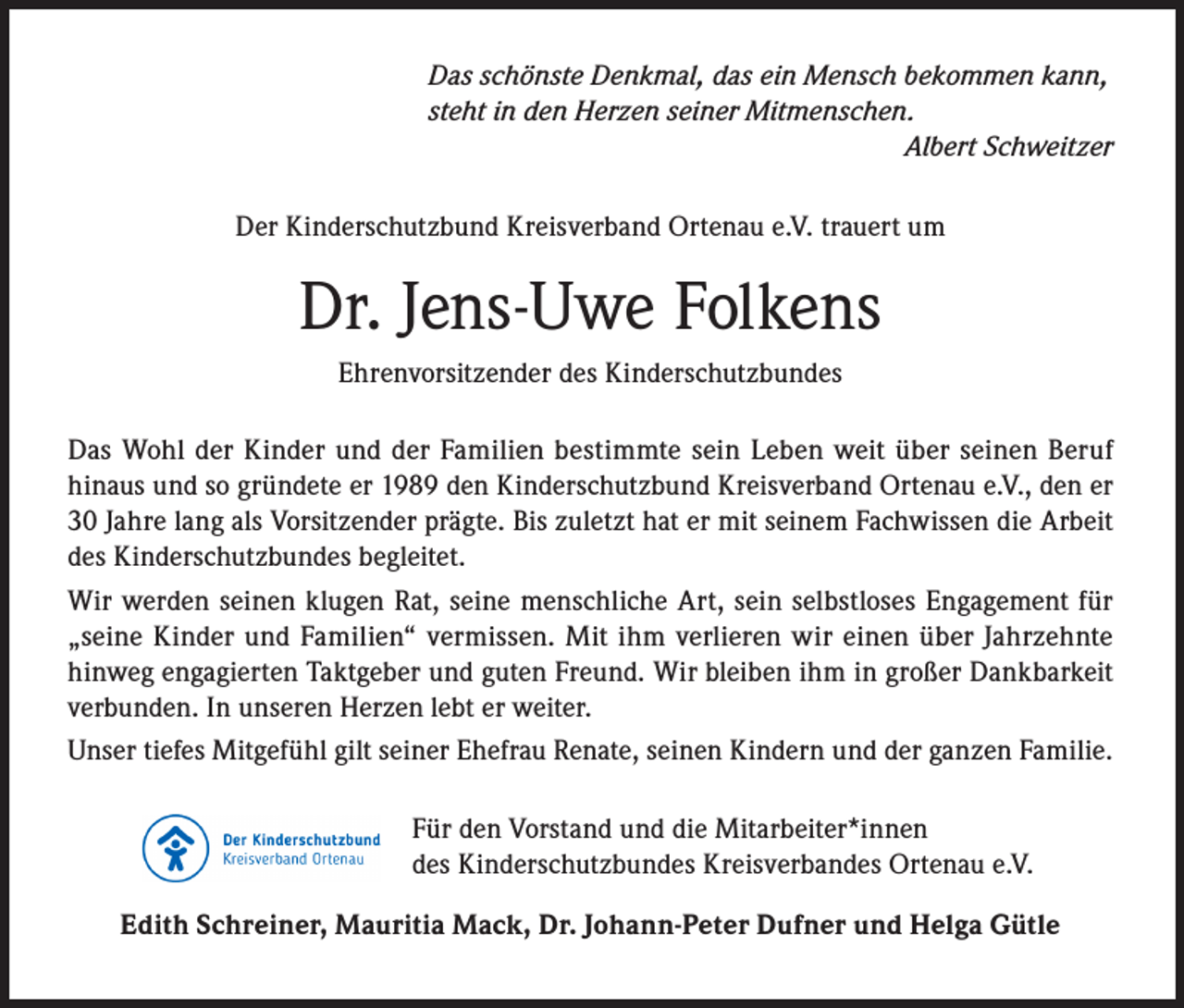 <p>Das schönste Denkmal, das ein Mensch bekommen kann,<br />steht in den Herzen seiner Mitmenschen.<br />Albert Schweitzer<br />Der Kinderschutzbund Kreisverband Ortenau e.V. trauert um</p><p>Dr. Jens-Uwe Folkens<br />Ehrenvorsitzender des Kinderschutzbundes<br />Das Wohl der Kinder und der Familien bestimmte sein Leben weit über seinen Beruf<br />hinaus und so gründete er 1989 den Kinderschutzbund Kreisverband Ortenau e.V., den er<br />30 Jahre lang als Vorsitzender prägte. Bis zuletzt hat er mit seinem Fachwissen die Arbeit<br />des Kinderschutzbundes begleitet.<br />Wir werden seinen klugen Rat, seine menschliche Art, sein selbstloses Engagement für<br />„seine Kinder und Familien“ vermissen. Mit ihm verlieren wir einen über Jahrzehnte<br />hinweg engagierten Taktgeber und guten Freund. Wir bleiben ihm in großer Dankbarkeit<br />verbunden. In unseren Herzen lebt er weiter.<br />Unser tiefes Mitgefühl gilt seiner Ehefrau Renate, seinen Kindern und der ganzen Familie.<br />Für den Vorstand und die Mitarbeiter*innen<br />des Kinderschutzbundes Kreisverbandes Ortenau e.V.<br />Edith Schreiner, Mauritia Mack, Dr. Johann-Peter Dufner und Helga Gütle</p>