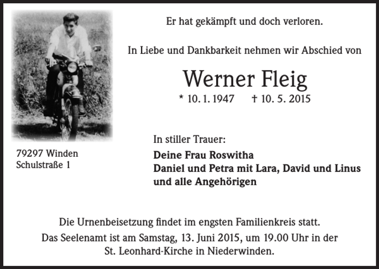 <p>Er hat gekämpft und doch verloren.<br />In Liebe und Dankbarkeit nehmen wir Abschied von</p><p>Werner Fleig</p><p>* 10. 1. 1947 † 10. 5. 2015</p><p>79297 Winden<br />Schulstraße 1</p><p>In stiller Trauer:<br />Deine Frau Roswitha<br />Daniel und Petra mit Lara, David und Linus<br />und alle Angehörigen</p><p>Die Urnenbeisetzung findet im engsten Familienkreis statt.<br />Das Seelenamt ist am Samstag, 13. Juni 2015, um 19.00 Uhr in der<br />St. Leonhard-Kirche in Niederwinden.</p>