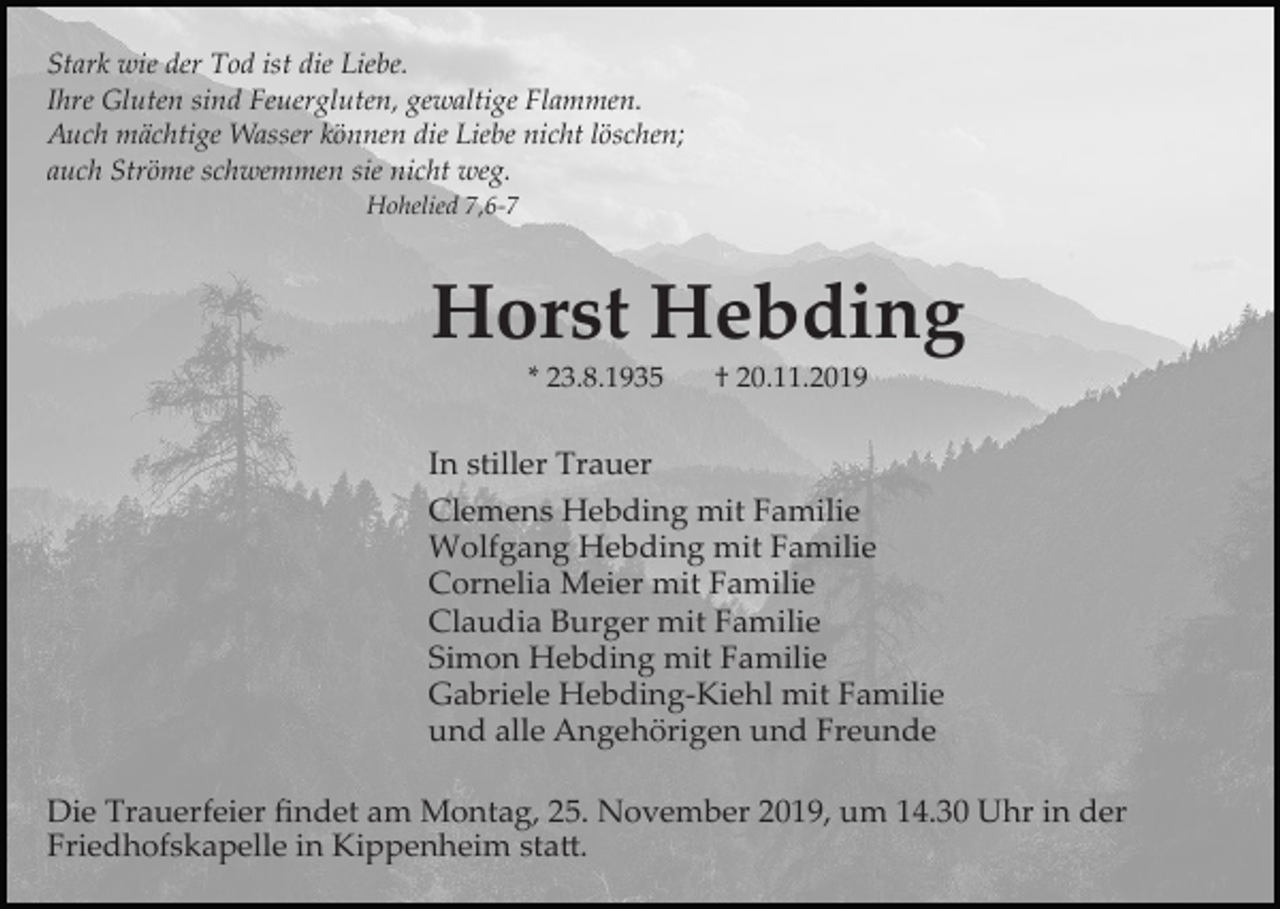 <p>Stark wie der Tod ist die Liebe.<br />Ihre Gluten sind Feuergluten, gewaltige Flammen.<br />Auch mächtige Wasser können die Liebe nicht löschen;<br />auch Ströme schwemmen sie nicht weg.<br />Hohelied 7,6­7</p><p>Horst Hebding<br />* 23.8.1935</p><p>† 20.11.2019</p><p>In stiller Trauer<br />Clemens Hebding mit Familie<br />Wolfgang Hebding mit Familie<br />Cornelia Meier mit Familie<br />Claudia Burger mit Familie<br />Simon Hebding mit Familie<br />Gabriele Hebding­Kiehl mit Familie<br />und alle Angehörigen und Freunde<br />Die Trauerfeier ﬁndet am Montag, 25. November 2019, um 14.30 Uhr in der<br />Friedhofskapelle in Kippenheim sta�.</p>